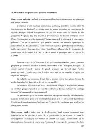 10.3 Construire une gouvernance politique consensuelle

Gouvernance politique : renforcé progressivement la recherche de consensus aux chantages
des lobbies constitués
L’obtention d’une meilleure gouvernance politique, considérée comme étant le
fonctionnement de l’exécutif en relation avec les autres institutions et composantes du
système politique, dépend principalement du jeu des acteurs donc du niveau de leur
citoyenneté. Ce jeu ne peut être modifié en profondeur que par l’acteur principal à savoir
l’Etat. C’est pourquoi la modernisation de l’Etat est au cœur de la réforme de la gouvernance
politique. C’est par sa crédibilité, qu’il pourrait impulser une nouvelle dynamique de
comportement. La modernisation de l’Etat s’effectuera autour de quatre points (infrastructure,
outils, compétence, valeurs, etc.). Les valeurs font référence à la poursuite des programmes de
gouvernance initiées depuis le CFAA, le CPAR, et qui se prolongent avec la création de
l’ARMP.
Dans une perspective d’émergence, la vie politique devrait évoluer vers un consensus
progressif qui tournerait autour de la charte fondamentale et des principales politiques. La
société devrait s’entendre autour de grands principes qui doivent régir l’action
gouvernementale. Les divergences ne devraient porter que sur les modalités d’atteinte des
objectifs d’émergence.
La recherche de consensus devrait être le premier réflexe des acteurs. En cas de
conflit, la productivité du travail ne devrait pas être sacrifiée.
La culture de tolérance est un atout. Une société de dialogue et de consensus pourrait
se substituer progressivement à une société constituée de lobbies pratiquant le chantage
comme c’est le cas dans le scénario tendanciel.
La gouvernance politique devrait concrétiser les ruptures annoncées dans la dernière
décennie en matière de genre avec notamment l’adoption de la loi sur la parité. Les mesures
législatives devraient continuer d’anticiper sur l’évolution des mentalités pour accélérer les
changements attendus.

Gouvernance locale : opter pour le développement local comme instrument pour
l’éradication de la pauvreté. L’enjeu de la gouvernance locale consiste à réussir le
développement économique des terroirs en partant des acquis institutionnels de la
décentralisation de manière à susciter une dynamique de retour vers les campagnes. La forte
125

 