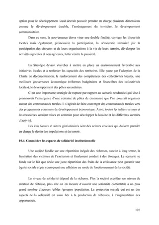 option pour le développement local devrait pouvoir prendre en charge plusieurs dimensions
comme le développement durable, l’aménagement du territoire, le développement
communautaire.
Dans ce sens, la gouvernance devra viser une double finalité, corriger les disparités
locales mais également, promouvoir la participation, la démocratie inclusive par la
participation des citoyens et de leurs organisations à la vie de leurs terroirs, développer les
activités agricoles et non agricoles, lutter contre la pauvreté.

La Stratégie devrait chercher à mettre en place un environnement favorable aux
initiatives locales et à renforcer les capacités des territoires. Elle passe par l’adoption de la
Charte de déconcentration, le renforcement des compétences des collectivités locales, une
meilleure gouvernance économique (réformes budgétaires et financières des collectivités
locales), le développement des pôles secondaires.
C’est une importante stratégie de rupture par rapport au scénario tendanciel qui vise à
promouvoir l’émergence d’une centaine de pôles de croissance que l’on pourrait organiser
autour des communautés rurales. Il s’agirait de faire converger des communautés rurales vers
des programmes communs de développement économique. Ainsi, toutes les infrastructures et
les ressources seraient mises en commun pour développer la localité et les différents secteurs
d’activité.
Les élus locaux et autres gestionnaires sont des acteurs cruciaux qui doivent prendre
en charge le destin des populations et du terroir.
10.4. Consolider les espaces de solidarité institutionnelle
Une société fondée sur une répartition inégale des richesses, suscite à long terme, la
frustration des victimes de l’exclusion et finalement conduit à des blocages. Le scénario se
fonde sur le fait que seule une juste répartition des fruits de la croissance peut garantir une
équité sociale et par conséquent une adhésion au mode de fonctionnement de la société.

Le niveau de solidarité dépend de la richesse. Plus la société accélère son niveau de
création de richesse, plus elle est en mesure d’assurer une solidarité confortable à un plus
grand nombre d’acteurs /cibles /groupes /population. La protection sociale qui est un des
aspects de la solidarité est aussi liée à la production de richesses, à l’augmentation des
opportunités.
126

 