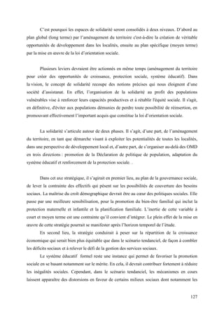 C’est pourquoi les espaces de solidarité seront consolidés à deux niveaux. D’abord au
plan global (long terme) par l’aménagement du territoire c'est-à-dire la création de véritable
opportunités de développement dans les localités, ensuite au plan spécifique (moyen terme)
par la mise en œuvre de la loi d’orientation sociale.

Plusieurs leviers devraient être actionnés en même temps (aménagement du territoire
pour créer des opportunités de croissance, protection sociale, système éducatif). Dans
la vision, le concept de solidarité recoupe des notions précises qui nous éloignent d’une
société d’assistanat. En effet, l’organisation de la solidarité au profit des populations
vulnérables vise à renforcer leurs capacités productives et à rétablir l'équité sociale. Il s'agit,
en définitive, d'éviter aux populations démunies de perdre toute possibilité de réinsertion, en
promouvant effectivement l’important acquis que constitue la loi d’orientation sociale.
La solidarité s’articule autour de deux phases. Il s’agit, d’une part, de l’aménagement
du territoire, en tant que démarche visant à exploiter les potentialités de toutes les localités,
dans une perspective de développement local et, d’autre part, de s’organiser au-delà des OMD
en trois directions : promotion de la Déclaration de politique de population, adaptation du
système éducatif et renforcement de la protection sociale. .
Dans cet axe stratégique, il s’agirait en premier lieu, au plan de la gouvernance sociale,
de lever la contrainte des effectifs qui pèsent sur les possibilités de couverture des besoins
sociaux. La maîtrise du croît démographique devrait être au cœur des politiques sociales. Elle
passe par une meilleure sensibilisation, pour la promotion du bien-être familial qui inclut la
protection maternelle et infantile et la planification familiale. L’inertie de cette variable à
court et moyen terme est une contrainte qu’il convient d’intégrer. Le plein effet de la mise en
œuvre de cette stratégie pourrait se manifester après l’horizon temporel de l’étude.
En second lieu, la stratégie conduirait à peser sur la répartition de la croissance
économique qui serait bien plus équitable que dans le scénario tendanciel, de façon à combler
les déficits sociaux et à relever le défi de la gestion des services sociaux.
Le système éducatif formel reste une instance qui permet de favoriser la promotion
sociale en se basant notamment sur le mérite. En cela, il devrait contribuer fortement à réduire
les inégalités sociales. Cependant, dans le scénario tendanciel, les mécanismes en cours
laissent apparaître des distorsions en faveur de certains milieux sociaux dont notamment les

127

 