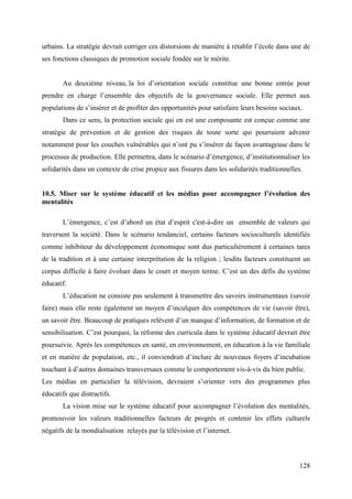 urbains. La stratégie devrait corriger ces distorsions de manière à rétablir l’école dans une de
ses fonctions classiques de promotion sociale fondée sur le mérite.
Au deuxième niveau, la loi d’orientation sociale constitue une bonne entrée pour
prendre en charge l’ensemble des objectifs de la gouvernance sociale. Elle permet aux
populations de s’insérer et de profiter des opportunités pour satisfaire leurs besoins sociaux.
Dans ce sens, la protection sociale qui en est une composante est conçue comme une
stratégie de prévention et de gestion des risques de toute sorte qui pourraient advenir
notamment pour les couches vulnérables qui n’ont pu s’insérer de façon avantageuse dans le
processus de production. Elle permettra, dans le scénario d’émergence, d’institutionnaliser les
solidarités dans un contexte de crise propice aux fissures dans les solidarités traditionnelles.
10.5. Miser sur le système éducatif et les médias pour accompagner l’évolution des
mentalités
L’émergence, c’est d’abord un état d’esprit c'est-à-dire un ensemble de valeurs qui
traversent la société. Dans le scénario tendanciel, certains facteurs socioculturels identifiés
comme inhibiteur du développement économique sont dus particulièrement à certaines tares
de la tradition et à une certaine interprétation de la religion ; lesdits facteurs constituent un
corpus difficile à faire évoluer dans le court et moyen terme. C’est un des défis du système
éducatif.
L’éducation ne consiste pas seulement à transmettre des savoirs instrumentaux (savoir
faire) mais elle reste également un moyen d’inculquer des compétences de vie (savoir être),
un savoir être. Beaucoup de pratiques relèvent d’un manque d’information, de formation et de
sensibilisation. C’est pourquoi, la réforme des curricula dans le système éducatif devrait être
poursuivie. Après les compétences en santé, en environnement, en éducation à la vie familiale
et en matière de population, etc., il conviendrait d’inclure de nouveaux foyers d’incubation
touchant à d’autres domaines transversaux comme le comportement vis-à-vis du bien public.
Les médias en particulier la télévision, devraient s’orienter vers des programmes plus
éducatifs que distractifs.
La vision mise sur le système éducatif pour accompagner l’évolution des mentalités,
promouvoir les valeurs traditionnelles facteurs de progrès et contenir les effets culturels
négatifs de la mondialisation relayés par la télévision et l’internet.

128

 
