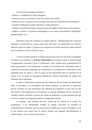 Les leviers de la stratégie consistent à :
- renforcer la crédibilité de l’école sénégalaise ;
- remettre le savoir et le travail au centre des valeurs de la société ;
- renforcer la mise en œuvre la loi d’orientation du secteur de l’éducation et de la formation ;
- résoudre l’inadéquation système éducatif au système productif ;
- exploiter le potentiel des langues nationales pour développer le génie de nos socio-cultures ;
- adapter le système à l’évolution technologique et aux normes internationales (technologie,
quantum horaire, etc.).

Deuxième niveau des stratégies de système éducatif : 1.Renforcement des ressources
financières en particulier les sources privés pour faire face à la massification des effectifs,
efficacité interne et externe 2.Urgence d’un consensus des acteurs autour du système éducatif
pour le pacifier et éviter les arrêts des cours.

A côté du système éducatif, les médias doivent aussi jouer leur rôle pour accompagner
l’évolution des mentalités. Le droit de l’information est considéré comme le dispositif légal
et réglementaire consacrant l’accès à l’information. Cette variable relève certainement de la
bonne gouvernance et de l’importance à attacher à la circulation de l’information dans le
contexte des nouvelles technologies de l’information. La circulation de l’information restera
importante dans les années à venir et jouera un rôle déterminant dans les mutations de la
société. C’est un germe de changement identifié par l’analyse structurelle qui impacte très
fortement sur les mentalités.
Le droit à l’information concerne aussi les médias qui doivent fournir des informations
utiles et favorables à la consolidation des bonnes pratiques. La télévision en particulier
devrait s’orienter vers des programmes plus éducatifs que distractifs et jouer ainsi un rôle
positif dans le développement de la citoyenneté. Le paysage médiatique devrait s’enrichir de
véritables chaînes culturelles à la place des chaînes de distraction. Le gouvernement peut agir
à travers les cahiers de charge pour quitter la configuration actuelle.
La stratégie

ainsi déclinée doit être

portée par des acteurs de la société. En

conséquence, il est indispensable d’établir un agenda c'est-à-dire un ensemble de
comportements et d’attitudes que les acteurs doivent adopter pour réussir l’émergence. C’est
le seul scénario pour lequel tous les acteurs internes sont gagnants individuellement et
collectivement à court, moyen et long termes.

129

 