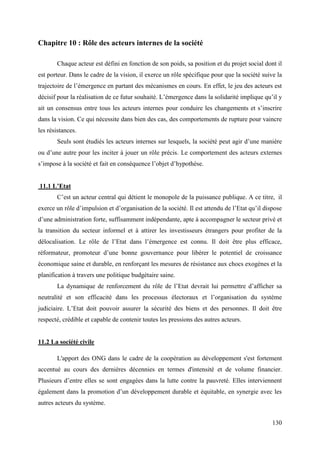 Chapitre 10 : Rôle des acteurs internes de la société
Chaque acteur est défini en fonction de son poids, sa position et du projet social dont il
est porteur. Dans le cadre de la vision, il exerce un rôle spécifique pour que la société suive la
trajectoire de l’émergence en partant des mécanismes en cours. En effet, le jeu des acteurs est
décisif pour la réalisation de ce futur souhaité. L’émergence dans la solidarité implique qu’il y
ait un consensus entre tous les acteurs internes pour conduire les changements et s’inscrire
dans la vision. Ce qui nécessite dans bien des cas, des comportements de rupture pour vaincre
les résistances.
Seuls sont étudiés les acteurs internes sur lesquels, la société peut agir d’une manière
ou d’une autre pour les inciter à jouer un rôle précis. Le comportement des acteurs externes
s’impose à la société et fait en conséquence l’objet d’hypothèse.

11.1 L’Etat
C’est un acteur central qui détient le monopole de la puissance publique. A ce titre, il
exerce un rôle d’impulsion et d’organisation de la société. Il est attendu de l’Etat qu’il dispose
d’une administration forte, suffisamment indépendante, apte à accompagner le secteur privé et
la transition du secteur informel et à attirer les investisseurs étrangers pour profiter de la
délocalisation. Le rôle de l’Etat dans l’émergence est connu. Il doit être plus efficace,
réformateur, promoteur d’une bonne gouvernance pour libérer le potentiel de croissance
économique saine et durable, en renforçant les mesures de résistance aux chocs exogènes et la
planification à travers une politique budgétaire saine.
La dynamique de renforcement du rôle de l’Etat devrait lui permettre d’afficher sa
neutralité et son efficacité dans les processus électoraux et l’organisation du système
judiciaire. L’Etat doit pouvoir assurer la sécurité des biens et des personnes. Il doit être
respecté, crédible et capable de contenir toutes les pressions des autres acteurs.

11.2 La société civile
L'apport des ONG dans le cadre de la coopération au développement s'est fortement
accentué au cours des dernières décennies en termes d'intensité et de volume financier.
Plusieurs d’entre elles se sont engagées dans la lutte contre la pauvreté. Elles interviennent
également dans la promotion d’un développement durable et équitable, en synergie avec les
autres acteurs du système.
130

 