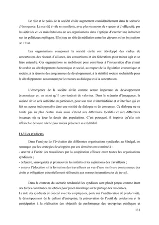 Le rôle et le poids de la société civile augmentent considérablement dans le scénario
d’émergence. La société civile se manifeste, avec plus ou moins de vigueur et d’efficacité, par
les activités et les manifestations de ses organisations dans l’optique d’exercer une influence
sur les politiques publiques. Elle joue un rôle de médiation entre les citoyens et les institutions
de l’Etat.
Les organisations composant la société civile ont développé des cadres de
concertation, des réseaux d’alliance, des consortiums et des fédérations pour mieux agir et se
faire entendre. Ces organisations se mobilisent pour contribuer à l'instauration d'un climat
favorable au développement économique et social, au respect de la législation économique et
sociale, à la réussite des programmes de développement, à la stabilité sociale souhaitable pour
le développement notamment par le recours au dialogue et à la concertation.
L’émergence de la société civile comme acteur important du développement
économique est un atout qu’il conviendrait de valoriser. Dans le scénario d’émergence, la
société civile sera sollicitée en particulier, pour son rôle d’intermédiaire et d’interface qui en
fait un acteur indispensable dans une société de dialogue et de consensus. Ce dialogue ne se
limite pas au plan central mais aussi s’étend aux différentes localités et aux différentes
instances où se joue le destin des populations. C’est pourquoi, il importe qu’elle soit
affranchie de toute tutelle pour mieux préserver sa crédibilité.
11.3 Les syndicats
Dans l’analyse de l’évolution des différentes organisations syndicales au Sénégal, on
remarque que les stratégies développées par ces dernières ont consisté à :
- œuvrer à l’unité des travailleurs par la coopération efficace entre toutes les organisations
syndicales ;
- défendre, sauvegarder et promouvoir les intérêts et les aspirations des travailleurs ;
- assurer l’éducation et la formation des travailleurs en vue d’une meilleure connaissance des
droits et obligations essentiellement référencés aux normes internationales du travail.
Dans le contexte du scénario tendanciel les syndicats sont plutôt perçus comme étant
des forces constituées en lobbies pour peser davantage sur le partage des ressources.
Le rôle des syndicats de concert avec les employeurs, porte sur l’amélioration de productivité,
le développement de la culture d’entreprise, la préservation de l’outil de production et la
participation à la réalisation des objectifs de performance des entreprises publiques et
131

 