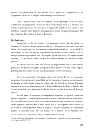 privées ; plus globalement, ils sont attendus sur le registre de la productivité et la
compétitivité fondées sur le dialogue social et la négociation collective.
Dans le secteur public aussi, les syndicats doivent participer à tous les stades
d’élaboration des programmes : ils doivent être associés chaque année, à la définition des
critères de performance des services sociaux et négocier les conditions pour obtenir « zéro
turbulence » dans les unités de travail. Ces négociations doivent être décentralisées jusqu’à la
plus petite unité de production de biens ou de services.
11.4 Les femmes
Aujourd’hui, le rôle des femmes s’est davantage renforcé dans la société. La
proportion des femmes chefs de ménages représente 17,1% mais leur importance reste plus
visible en zone urbaine où elles assument cette responsabilité dans près de 1 cas sur 4 (24,2%
exactement). En outre, la prise de responsabilité des femmes urbaines comme chefs de
ménage augmente régulièrement avec l’âge au point qu’aux âges élevés, leur proportion peut
atteindre 37,1% des effectifs totaux, soit près de 4 chefs de ménages sur 10 qui sont de sexe
féminin. 46
Par ailleurs, plusieurs d'entre elles exercent des responsabilités dans l’Administration
publique ou privée et dans la sphère politique (sénateurs, députés, ministres, leaders de parti
politique et de mouvements citoyens, conseillères dans les collectivités locales).
Sur le plan économique, si elles étaient relativement absentes des activités génératrices
de revenus, il convient de noter aujourd’hui, que les femmes sont beaucoup plus actives dans
ce domaine en milieu urbain comme en milieu rural. Au Sénégal, les femmes détiennent
quasiment le monopole du petit commerce et de la transformation des fruits et légumes. Les
femmes sénégalaises sont également de plus en plus actives dans le domaine de la micro
finance47.
Au plan social, le dynamisme des organisations féminines, qui agissent comme des
groupes de pression, a conduit le Gouvernement à prendre certaines initiatives allant dans le
sens du renforcement de leurs droits. Ainsi, la Constitution de 2001 reconnaît aux femmes le
droit à la propriété terrienne. Dans le même ordre d’idée, il a été adopté les textes suivants : la
loi instituant l’autorité parentale en lieu et place de la puissance paternelle, la loi instaurant
l’égalité de traitement fiscal entre les hommes et les femmes ; la loi réprimant plus
46

Source : Rapport National de présentation des Résultats du RGPH3-ANSD-décembre 2006

47

Extrait de l’article « la femme dans la société sénégalaise : la femme compte t- elle dans la société africaine ? » Jacques
Aimé Sagna-Agence FIDES 2005

132

 