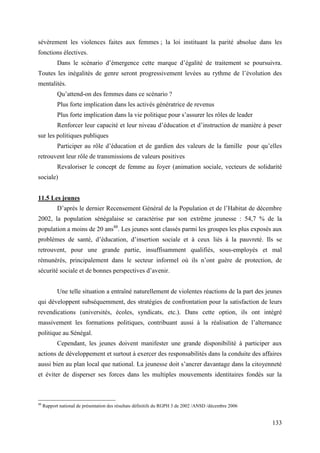 sévèrement les violences faites aux femmes ; la loi instituant la parité absolue dans les
fonctions électives.
Dans le scénario d’émergence cette marque d’égalité de traitement se poursuivra.
Toutes les inégalités de genre seront progressivement levées au rythme de l’évolution des
mentalités.
Qu’attend-on des femmes dans ce scénario ?
Plus forte implication dans les activés génératrice de revenus
Plus forte implication dans la vie politique pour s’assurer les rôles de leader
Renforcer leur capacité et leur niveau d’éducation et d’instruction de manière à peser
sur les politiques publiques
Participer au rôle d’éducation et de gardien des valeurs de la famille pour qu’elles
retrouvent leur rôle de transmissions de valeurs positives
Revaloriser le concept de femme au foyer (animation sociale, vecteurs de solidarité
sociale)
11.5 Les jeunes
D’après le dernier Recensement Général de la Population et de l’Habitat de décembre
2002, la population sénégalaise se caractérise par son extrême jeunesse : 54,7 % de la
population a moins de 20 ans48. Les jeunes sont classés parmi les groupes les plus exposés aux
problèmes de santé, d’éducation, d’insertion sociale et à ceux liés à la pauvreté. Ils se
retrouvent, pour une grande partie, insuffisamment qualifiés, sous-employés et mal
rémunérés, principalement dans le secteur informel où ils n’ont guère de protection, de
sécurité sociale et de bonnes perspectives d’avenir.
Une telle situation a entraîné naturellement de violentes réactions de la part des jeunes
qui développent subséquemment, des stratégies de confrontation pour la satisfaction de leurs
revendications (universités, écoles, syndicats, etc.). Dans cette option, ils ont intégré
massivement les formations politiques, contribuant aussi à la réalisation de l’alternance
politique au Sénégal.
Cependant, les jeunes doivent manifester une grande disponibilité à participer aux
actions de développement et surtout à exercer des responsabilités dans la conduite des affaires
aussi bien au plan local que national. La jeunesse doit s’ancrer davantage dans la citoyenneté
et éviter de disperser ses forces dans les multiples mouvements identitaires fondés sur la

48

Rapport national de présentation des résultats définitifs du RGPH 3 de 2002 /ANSD /décembre 2006

133

 
