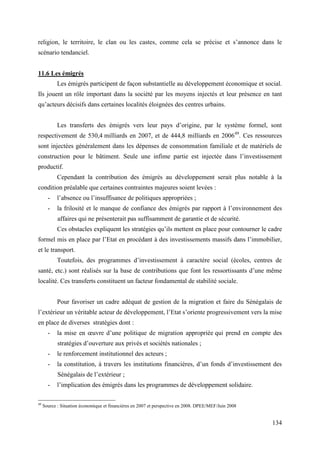 religion, le territoire, le clan ou les castes, comme cela se précise et s’annonce dans le
scénario tendanciel.
11.6 Les émigrés
Les émigrés participent de façon substantielle au développement économique et social.
Ils jouent un rôle important dans la société par les moyens injectés et leur présence en tant
qu’acteurs décisifs dans certaines localités éloignées des centres urbains.
Les transferts des émigrés vers leur pays d’origine, par le système formel, sont
respectivement de 530,4 milliards en 2007, et de 444,8 milliards en 200649. Ces ressources
sont injectées généralement dans les dépenses de consommation familiale et de matériels de
construction pour le bâtiment. Seule une infime partie est injectée dans l’investissement
productif.
Cependant la contribution des émigrés au développement serait plus notable à la
condition préalable que certaines contraintes majeures soient levées :
-

l’absence ou l’insuffisance de politiques appropriées ;

-

la frilosité et le manque de confiance des émigrés par rapport à l’environnement des
affaires qui ne présenterait pas suffisamment de garantie et de sécurité.
Ces obstacles expliquent les stratégies qu’ils mettent en place pour contourner le cadre

formel mis en place par l’Etat en procédant à des investissements massifs dans l’immobilier,
et le transport.
Toutefois, des programmes d’investissement à caractère social (écoles, centres de
santé, etc.) sont réalisés sur la base de contributions que font les ressortissants d’une même
localité. Ces transferts constituent un facteur fondamental de stabilité sociale.
Pour favoriser un cadre adéquat de gestion de la migration et faire du Sénégalais de
l’extérieur un véritable acteur de développement, l’Etat s’oriente progressivement vers la mise
en place de diverses stratégies dont :
-

la mise en œuvre d’une politique de migration appropriée qui prend en compte des
stratégies d’ouverture aux privés et sociétés nationales ;

-

le renforcement institutionnel des acteurs ;

-

la constitution, à travers les institutions financières, d’un fonds d’investissement des
Sénégalais de l’extérieur ;

49

l’implication des émigrés dans les programmes de développement solidaire.

Source : Situation économique et financières en 2007 et perspective en 2008. DPEE/MEF/Juin 2008

134

 