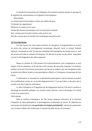 Le fonds d’investissement des Sénégalais de l’extérieur pourrait amorcer le passage de
la migration de consommation à la migration d’accumulation.
Rôle attendu :
Les acteurs doivent davantage se coller aux réalités du pays
S’informer des opportunités
Renforcer le contact avec le pays
Garder des liaisons économiques avec le secteur privé national
Etre vecteurs pour les joint-ventures entre nord et sud
Etre des vecteurs pour le transfert des technologies du nord au sud
11.7 Les élus locaux
Les élus locaux ont, entre autres missions, la conception, la programmation et la mise
en œuvre des actions de développement économique, éducatif, social et culturel d'intérêt
régional, communal ou rural. En tant que mandataire des populations du monde rural, ce sont
des acteurs-clés dans le scénario d’émergence. Ils doivent en porter un des piliers importants
à savoir le développement des pôles régionaux.
Depuis la réforme de 1996 portant sur la décentralisation, leurs compétences se sont
élargies à divers domaines, et ils font face à des citoyens devenus plus exigeants. Ces derniers
militent en faveur d’une bonne gouvernance qui devrait se traduire, par une transparence dans
la gestion des affaires locales et une participation effective à l’émergence économique de leur
terroir.
L’information, la concertation, la planification participative sont les facteurs essentiels
de la mobilisation sociale en vue du développement local. C’est aussi dans ce domaine que la
société civile fait l’objet de sollicitation.
Le rôle d’animation et d’impulsion du développement local de l’élu doit le conduire à
davantage de neutralité politique. Les conseils ruraux doivent s’ouvrir davantage à la société
civile et au secteur privé.
Rôle attendu
Dans le scénario d’émergence, les élus locaux prennent conscience de la nécessité
d’impulser de façon participative le développement économique du terroir. Ils élaborent les
instruments de planification (en particulier les budget participatifs), initient des partenariats
avec d’autres collectivités locales pour la création de pôles locaux de croissance.

135

 