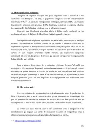 11.8 Les organisations religieuses
Religions et croyances occupent une place importante dans la culture et la vie
quotidienne des Sénégalais. En effet, la population sénégalaise est très majoritairement
musulmane (94%)50. Les chrétiens, principalement catholiques, représentent 5%. Les religions
traditionnelles africaines sont créditées de 1%. Toutefois, on note un syncrétisme religieux
très accentué. De fait, le Sénégal est réputé pour sa tolérance religieuse.
L'essentiel des Musulmans sénégalais adhère à l'islam soufi, représenté par les
confréries suivantes : la Tidjania, le Mouridisme, la Qadiriyya et les Layènes.
Les organisations religieuses représentent un poids social, économique et politique
reconnu. Elles exercent une influence certaine sur les citoyens et jouent un double rôle de
légitimation du pouvoir et de régulation sociale qui motive leur participation active à la vie de
la collectivité. Aussi, les autorités politiques en ont-ils fait des alliées pour la réalisation de
certains de leurs objectifs notamment d’ordre électoral. Les organisations religieuses
constituent, très souvent, des groupes de pression qui agissent sur le pouvoir politique dans le
but de défendre leurs intérêts.
Dans le scénario d’émergence, les organisations religieuses doivent s’affranchir des
contingences liées au partage du pouvoir temporel et des ressources. Ils doivent agir comme
éducateurs et guides spirituels et moraux en renforçant une interprétation des religions
favorable au progrès économique et social. C’est dans ce sens que ces organisations et chefs
religieux pourraient jouer un rôle important d’accompagnement des populations dans
l’évolution des mentalités.
11. 9 Le secteur privé
Sont concernés tous les agents qui créent et développent des unités de productions de
biens et de services dans le but de créer de la valeur ajoutée rémunérant les facteurs ayant pris
part au processus de création de richesses Le secteur privé est donc pluriel et peut se
décomposer sur la base de trois critères (taille, secteur d’’intervention, mode d’organisation).
Ce secteur doit aussi pouvoir jouer un rôle déterminant dans la perspective de la
mondialisation qui requiert des unités de production modernes et compétitives aptes à
affronter la concurrence internationale pour décrocher des parts de marché.
50

Cf. http://www.gouv.sn/sénégal/index.html

136

 