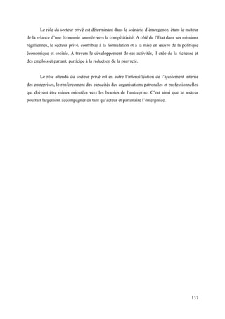 Le rôle du secteur privé est déterminant dans le scénario d’émergence, étant le moteur
de la relance d’une économie tournée vers la compétitivité. A côté de l’Etat dans ses missions
régaliennes, le secteur privé, contribue à la formulation et à la mise en œuvre de la politique
économique et sociale. A travers le développement de ses activités, il crée de la richesse et
des emplois et partant, participe à la réduction de la pauvreté.
Le rôle attendu du secteur privé est en autre l’intensification de l’ajustement interne
des entreprises, le renforcement des capacités des organisations patronales et professionnelles
qui doivent être mieux orientées vers les besoins de l’entreprise. C’est ainsi que le secteur
pourrait largement accompagner en tant qu’acteur et partenaire l’émergence.

137

 
