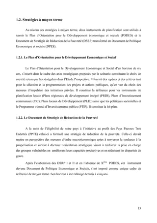 1.2. Stratégies à moyen terme
Au niveau des stratégies à moyen terme, deux instruments de planification sont utilisés à
savoir le Plan d’Orientation pour le Développement économique et sociale (PODES) et le
Document de Stratégie de Réduction de la Pauvreté (DSRP) transformé en Document de Politique
Economique et sociale (DPES).
1.2.1. Le Plan d’Orientation pour le Développement Economique et Social
Le Plan d'Orientation pour le Développement Economique et Social d’un horizon de six
ans, s’inscrit dans le cadre des axes stratégiques proposés par le scénario constituant le choix de
société retenu par les sénégalais dans l’Etude Prospective. Il fournit des repères et des critères tant
pour la sélection et la programmation des projets et actions publiques, qu’en vue du choix des
mesures d’impulsion des initiatives privées. Il constitue la référence pour les instruments de
planification locale (Plans régionaux de développement intégré (PRDI), Plans d’Investissement
communaux (PIC), Plans locaux de Développement (PLD)) ainsi que les politiques sectorielles et
le Programme triennal d’Investissements publics (PTIP). Il constitue la loi-plan.

1.2.2. Le Document de Stratégie de Réduction de la Pauvreté
A la suite de l’éligibilité de notre pays à l’initiative au profit des Pays Pauvres Très
Endettés (PPTE) celui-ci a formulé une stratégie de réduction de la pauvreté. Celle-ci devait
mettre en perspective des mesures d’ordre macroéconomique aptes à renverser la tendance à la
paupérisation et surtout à décliner l’orientation stratégique visant à renforcer la prise en charge
des groupes vulnérables en améliorant leurs capacités productives et en réduisant les disparités de
genre.
Après l’élaboration des DSRP I et II et en l’absence de Xème PODES, cet instrument
devenu Document de Politique Economique et Sociale, s’est imposé comme unique cadre de
référence de moyen terme. Son horizon a été rallongé de trois à cinq ans.

13

 