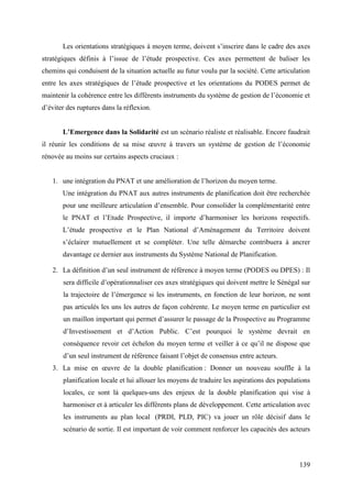 Les orientations stratégiques à moyen terme, doivent s’inscrire dans le cadre des axes
stratégiques définis à l’issue de l’étude prospective. Ces axes permettent de baliser les
chemins qui conduisent de la situation actuelle au futur voulu par la société. Cette articulation
entre les axes stratégiques de l’étude prospective et les orientations du PODES permet de
maintenir la cohérence entre les différents instruments du système de gestion de l’économie et
d’éviter des ruptures dans la réflexion.
L’Emergence dans la Solidarité est un scénario réaliste et réalisable. Encore faudrait
il réunir les conditions de sa mise œuvre à travers un système de gestion de l’économie
rénovée au moins sur certains aspects cruciaux :
1. une intégration du PNAT et une amélioration de l’horizon du moyen terme.
Une intégration du PNAT aux autres instruments de planification doit être recherchée
pour une meilleure articulation d’ensemble. Pour consolider la complémentarité entre
le PNAT et l’Etude Prospective, il importe d’harmoniser les horizons respectifs.
L’étude prospective et le Plan National d’Aménagement du Territoire doivent
s’éclairer mutuellement et se compléter. Une telle démarche contribuera à ancrer
davantage ce dernier aux instruments du Système National de Planification.
2. La définition d’un seul instrument de référence à moyen terme (PODES ou DPES) : Il
sera difficile d’opérationnaliser ces axes stratégiques qui doivent mettre le Sénégal sur
la trajectoire de l’émergence si les instruments, en fonction de leur horizon, ne sont
pas articulés les uns les autres de façon cohérente. Le moyen terme en particulier est
un maillon important qui permet d’assurer le passage de la Prospective au Programme
d’Investissement et d’Action Public. C’est pourquoi le système devrait en
conséquence revoir cet échelon du moyen terme et veiller à ce qu’il ne dispose que
d’un seul instrument de référence faisant l’objet de consensus entre acteurs.
3. La mise en œuvre de la double planification : Donner un nouveau souffle à la
planification locale et lui allouer les moyens de traduire les aspirations des populations
locales, ce sont là quelques-uns des enjeux de la double planification qui vise à
harmoniser et à articuler les différents plans de développement. Cette articulation avec
les instruments au plan local (PRDI, PLD, PIC) va jouer un rôle décisif dans le
scénario de sortie. Il est important de voir comment renforcer les capacités des acteurs

139

 