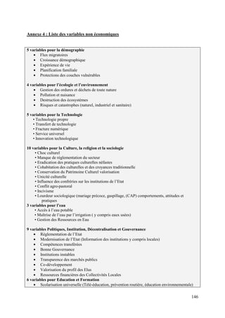 Annexe 4 : Liste des variables non économiques

5 variables pour la démographie
Flux migratoires
Croissance démographique
Expérience de vie
Planification familiale
Protections des couches vulnérables
4 variables pour l’écologie et l’environnement
Gestion des ordures et déchets de toute nature
Pollution et nuisance
Destruction des écosystèmes
Risques et catastrophes (naturel, industriel et sanitaire)
5 variables pour la Technologie
• Technologie propre
• Transfert de technologie
• Fracture numérique
• Service universel
• Innovation technologique
10 variables pour la Culture, la religion et la sociologie
• Choc culturel
• Manque de réglementation du secteur
• Eradication des pratiques culturelles néfastes
• Cohabitation des culturelles et des croyances traditionnelle
• Conservation du Patrimoine Culturel valorisation
• Unicité culturelle
• Influence des confréries sur les institutions de l’Etat
• Conflit agro-pastoral
• Incivisme
• Lourdeur sociologique (mariage précoce, gaspillage, (CAP) comportements, attitudes et
pratiques
3 variables pour l’eau
• Accès à l’eau potable
• Maîtrise de l’eau par l’irrigation ( y compris eaux usées)
• Gestion des Ressources en Eau
9 variables Politiques, Institution, Décentralisation et Gouvernance
Réglementation de l’Etat
Modernisation de l’Etat (Information des institutions y compris locales)
Compétences transférées
Bonne Gouvernance
Institutions instables
Transparence des marchés publics
Co-développement
Valorisation du profil des Elus
Ressources financières des Collectivités Locales
6 variables pour Education et Formation
Scolarisation universelle (Télé-éducation, prévention routière, éducation environnementale)

146

 