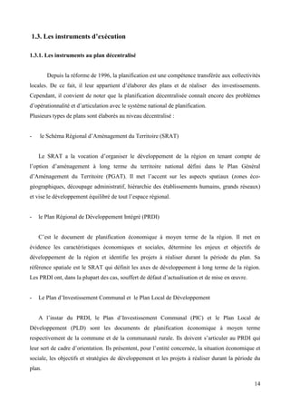1.3. Les instruments d’exécution
1.3.1. Les instruments au plan décentralisé

Depuis la réforme de 1996, la planification est une compétence transférée aux collectivités
locales. De ce fait, il leur appartient d’élaborer des plans et de réaliser des investissements.
Cependant, il convient de noter que la planification décentralisée connaît encore des problèmes
d’opérationnalité et d’articulation avec le système national de planification.
Plusieurs types de plans sont élaborés au niveau décentralisé :

-

le Schéma Régional d’Aménagement du Territoire (SRAT)
Le SRAT a la vocation d’organiser le développement de la région en tenant compte de

l’option d’aménagement à long terme du territoire national défini dans le Plan Général
d’Aménagement du Territoire (PGAT). Il met l’accent sur les aspects spatiaux (zones écogéographiques, découpage administratif, hiérarchie des établissements humains, grands réseaux)
et vise le développement équilibré de tout l’espace régional.

-

le Plan Régional de Développement Intégré (PRDI)
C’est le document de planification économique à moyen terme de la région. Il met en

évidence les caractéristiques économiques et sociales, détermine les enjeux et objectifs de
développement de la région et identifie les projets à réaliser durant la période du plan. Sa
référence spatiale est le SRAT qui définit les axes de développement à long terme de la région.
Les PRDI ont, dans la plupart des cas, souffert de défaut d’actualisation et de mise en œuvre.

-

Le Plan d’Investissement Communal et le Plan Local de Développement
A l’instar du PRDI, le Plan d’Investissement Communal (PIC) et le Plan Local de

Développement (PLD) sont les documents de planification économique à moyen terme
respectivement de la commune et de la communauté rurale. Ils doivent s’articuler au PRDI qui
leur sert de cadre d’orientation. Ils présentent, pour l’entité concernée, la situation économique et
sociale, les objectifs et stratégies de développement et les projets à réaliser durant la période du
plan.
14

 