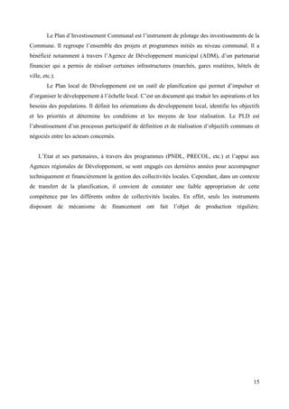 Le Plan d’Investissement Communal est l’instrument de pilotage des investissements de la
Commune. Il regroupe l’ensemble des projets et programmes initiés au niveau communal. Il a
bénéficié notamment à travers l’Agence de Développement municipal (ADM), d’un partenariat
financier qui a permis de réaliser certaines infrastructures (marchés, gares routières, hôtels de
ville, etc.).
Le Plan local de Développement est un outil de planification qui permet d’impulser et
d’organiser le développement à l’échelle local. C’est un document qui traduit les aspirations et les
besoins des populations. Il définit les orientations du développement local, identifie les objectifs
et les priorités et détermine les conditions et les moyens de leur réalisation. Le PLD est
l’aboutissement d’un processus participatif de définition et de réalisation d’objectifs communs et
négociés entre les acteurs concernés.
L’Etat et ses partenaires, à travers des programmes (PNDL, PRECOL, etc.) et l’appui aux
Agences régionales de Développement, se sont engagés ces dernières années pour accompagner
techniquement et financièrement la gestion des collectivités locales. Cependant, dans un contexte
de transfert de la planification, il convient de constater une faible appropriation de cette
compétence par les différents ordres de collectivités locales. En effet, seuls les instruments
disposant

de mécanisme de financement

ont

fait

l’objet

de

production régulière.

15

 