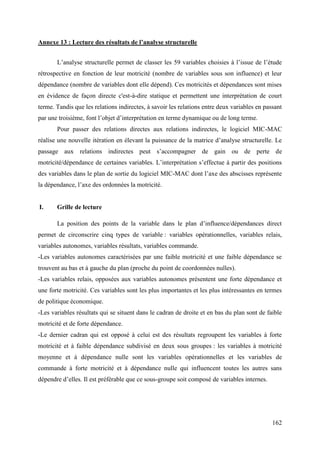 Annexe 13 : Lecture des résultats de l’analyse structurelle
L’analyse structurelle permet de classer les 59 variables choisies à l’issue de l’étude
rétrospective en fonction de leur motricité (nombre de variables sous son influence) et leur
dépendance (nombre de variables dont elle dépend). Ces motricités et dépendances sont mises
en évidence de façon directe c'est-à-dire statique et permettent une interprétation de court
terme. Tandis que les relations indirectes, à savoir les relations entre deux variables en passant
par une troisième, font l’objet d’interprétation en terme dynamique ou de long terme.
Pour passer des relations directes aux relations indirectes, le logiciel MIC-MAC
réalise une nouvelle itération en élevant la puissance de la matrice d’analyse structurelle. Le
passage aux relations indirectes peut s’accompagner de gain ou de perte de
motricité/dépendance de certaines variables. L’interprétation s’effectue à partir des positions
des variables dans le plan de sortie du logiciel MIC-MAC dont l’axe des abscisses représente
la dépendance, l’axe des ordonnées la motricité.

I.

Grille de lecture
La position des points de la variable dans le plan d’influence/dépendances direct

permet de circonscrire cinq types de variable : variables opérationnelles, variables relais,
variables autonomes, variables résultats, variables commande.
-Les variables autonomes caractérisées par une faible motricité et une faible dépendance se
trouvent au bas et à gauche du plan (proche du point de coordonnées nulles).
-Les variables relais, opposées aux variables autonomes présentent une forte dépendance et
une forte motricité. Ces variables sont les plus importantes et les plus intéressantes en termes
de politique économique.
-Les variables résultats qui se situent dans le cadran de droite et en bas du plan sont de faible
motricité et de forte dépendance.
-Le dernier cadran qui est opposé à celui est des résultats regroupent les variables à forte
motricité et à faible dépendance subdivisé en deux sous groupes : les variables à motricité
moyenne et à dépendance nulle sont les variables opérationnelles et les variables de
commande à forte motricité et à dépendance nulle qui influencent toutes les autres sans
dépendre d’elles. Il est préférable que ce sous-groupe soit composé de variables internes.

162

 