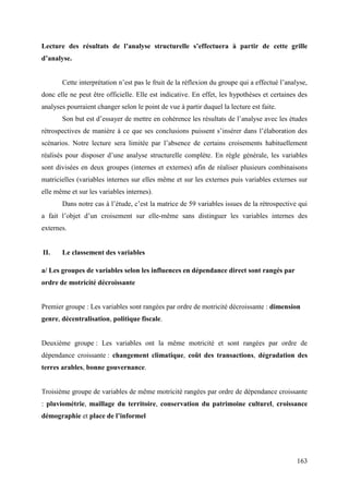 Lecture des résultats de l’analyse structurelle s’effectuera à partir de cette grille
d’analyse.
Cette interprétation n’est pas le fruit de la réflexion du groupe qui a effectué l’analyse,
donc elle ne peut être officielle. Elle est indicative. En effet, les hypothèses et certaines des
analyses pourraient changer selon le point de vue à partir duquel la lecture est faite.
Son but est d’essayer de mettre en cohérence les résultats de l’analyse avec les études
rétrospectives de manière à ce que ses conclusions puissent s’insérer dans l’élaboration des
scénarios. Notre lecture sera limitée par l’absence de certains croisements habituellement
réalisés pour disposer d’une analyse structurelle complète. En règle générale, les variables
sont divisées en deux groupes (internes et externes) afin de réaliser plusieurs combinaisons
matricielles (variables internes sur elles même et sur les externes puis variables externes sur
elle même et sur les variables internes).
Dans notre cas à l’étude, c’est la matrice de 59 variables issues de la rétrospective qui
a fait l’objet d’un croisement sur elle-même sans distinguer les variables internes des
externes.

II.

Le classement des variables

a/ Les groupes de variables selon les influences en dépendance direct sont rangés par
ordre de motricité décroissante

Premier groupe : Les variables sont rangées par ordre de motricité décroissante : dimension
genre, décentralisation, politique fiscale.

Deuxième groupe : Les variables ont la même motricité et sont rangées par ordre de
dépendance croissante : changement climatique, coût des transactions, dégradation des
terres arables, bonne gouvernance.

Troisième groupe de variables de même motricité rangées par ordre de dépendance croissante
: pluviométrie, maillage du territoire, conservation du patrimoine culturel, croissance
démographie et place de l’informel

163

 