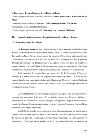 b/ Les groupes des variables selon les Influences indirectes
Premier groupe de variables en hausse de motricité : bonne gouvernance, Modernisation de
l’Etat,
Deuxième groupe en hausse de motricité : Poids des religieux sur l’Etat, Droit à
l’information Innovations technologiques
Premier groupe en baisse de motricité : dimension genre, place de l’informel

III.

Interprétation du classement des variables selon les influences directes

III.1 le premier groupe de variables

La dimension genre est une variable qui relève de la catégorie sociologique donc
difficile à faire varier dans le court et moyen terme. Elle est la variable la plus motrice c’est à
dire qu’elle influence le plus grand nombre de variables. Elle est donc déterminante dans
l’évolution de la société même si elle perd en motricité et en dépendance dans le plan des
déplacements indirects. La dimension genre est définie comme une prise en compte des
rapports d’équité et d’égalité. Donc le fait de prendre en compte ou non le rapport d’inégalité
entre hommes et femme permet d’expliquer en grande partie l’état actuel de notre système.
C’est pourquoi il convient dans une perspective de développement d’élargir les
horizons et d’établir plus d’équité et d’égalité entre homme et femme. Le recul de cette
variable dans le long terme peut signifier qu’à l’horizon de 25 ans les relations d’inégalité
entre les sexes seront fortement réduites pour laisser la place à un équilibre plus favorable au
progrès économique et social.
La décentralisation est une variable-instrument utilisé par l’Etat pour transférer des
pouvoirs aux populations à la base. Elle est définie comme une démarche politique et
administrative. Sa forte motricité actuelle témoigne de l’importance du phénomène et sa forte
capacité à influencer le système économique et social. En tant qu’instrument (ou variable de
commande), elle est peu dépendante.
Dans le long terme elle gagne en motricité et perd en dépendance ce qui signifie que sa
capacité d’entrainement augmente. Dans le long terme les collectivités locales feraient preuve
de capacités à gérer les compétences supplémentaires transférées au profit exclusif des
populations. L’Etat serait moins jacobin qu’il ne l’est aujourd’hui dans un contexte de

164

 