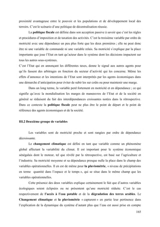 proximité avantageuse entre le pouvoir et les populations et de développement local des
terroirs. C’est le scénario d’une politique de décentralisation réussie.
La politique fiscale est définie dans son acception passive à savoir que c’est les règles
et procédures d’imposition et de taxation des activités. C’est la troisième variable par ordre de
motricité avec une dépendance un peu plus forte que les deux premières ; elle ne peut donc
être ni une variable de commande ni une variable relais. Sa motricité s’explique par la place
importante que joue l’Etat en tant qu’acteur dans le système dont les décisions impactent sur
tous les autres sous-systèmes.
C’est l’Etat qui en annonçant les différentes taxes, donne le signal aux autres agents pour
qu’ils fassent des arbitrages en fonction du secteur d’activité qui les concerne. Même les
effets d’annonce et les intentions de l’Etat sont interprétés par les agents économiques dans
une démarche d’anticipation pour éviter de subir les sur coûts ou pour maintenir une marge.
Dans un long terme, la variable perd fortement en motricité et en dépendance ; ce qui
signifie qu’avec la mondialisation les marges de manœuvres de l’Etat et de la société en
général se réduisent du fait des interdépendances croissantes notées dans la rétrospective.
Dans ce contexte la politique fiscale peut ne plus être le point de départ et le point de
référence des agents économiques et de la société.

III.2 Deuxième groupe de variables

Les variables sont de motricité proche et sont rangées par ordre de dépendance
décroissante.
Le changement climatique est défini en tant que variable comme un phénomène
global affectant la variabilité du climat. Il est important pour le système économique
sénégalais dont le moteur, tel que révélé par la rétrospective, est basé sur l’agriculture et
l’industrie. Sa motricité moyenne et sa dépendance presque nulle la place dans le champ des
variables opérationnelles. Il en est de même pour la pluviométrie, « niveau de précipitations
en terme quantité dans l’espace et le temps », qui se situe dans le même champ que les
variables opérationnelles.
Cette présence des deux variables explique certainement le fait que d’autres variables
écologiques soient éclipsées ou ne présentent qu’une motricité réduite. C’est le cas
respectivement de l’accès à l’eau potable et de la dégradation des terres arables. Le
Changement climatique et la pluviométrie « capturent » en partie leur pertinence dans
l’explication de la dynamique du système d’autant plus que l’eau est aussi prise en compte
165

 