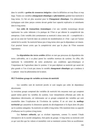 dans la variable « gestion de ressources intégrées » dont la définition est trop floue et trop
large. Toutes ces variables (changement climatique et pluviométrie) gardent leur motricité à
long terme. Ce fait est plus accentué pour le Changement climatique. Ces phénomènes
écologiques sont donc perçus comme devant garder leur capacité explicative et entraînante
dans le long terme.
Les coûts de transactions économiques c’est une variable économique devant
représenter les coûts inhérents à la pratique de l’Etat et qui obèrent la compétitivité des
entreprises. Cette variable doit certainement sa motricité à deux mots clé : « compétitivité »
qui est au cœur de l’activité dans un contexte de mondialisation et « Etat » qui est l’acteur
central de la société. Sa motricité baisse peu à long terme alors que la dépendance est intacte.
Ceci pourrait laisser croire que la compétitivité ainsi que la place de l’Etat resteront
importantes.

La dégradation des terres arables définie en tant que processus de dégradation des
terres cultivables, est à sa place parmi les variables motrices du système. En effet, elle
représente la vulnérabilité de notre production aux conditions agro-climatiques et
l’importance de l’agriculture dans le système. L’on peut déplorer sa motricité qui aurait été
plus grande si l’on n’avait pas retenu la variable changement climatique qui a tendance à
« capturer »tous les phénomènes de la nature.

III.3 Troisième groupe de variables en termes de motricité

Les variables sont de motricité proche et sont rangées par ordre de dépendance
décroissante
Le troisième groupe comprend des variables de motricité très moyenne mais qui comptent
quand même parmi les variables du système. Leur interprétation effectuée par ordre de
dépendance décroissante, est intéressante car ce groupe comprend des variables qui sont
essentielles dans l’explication de l’évolution du système. Il en est ainsi du maillage
territorial qui caractérise la dimension spatiale du développement et la façon dont elle pèse
sur le système sénégalais. Sa motricité est stable à long terme. Elle maintient donc sa capacité
d’influence sur le système à long terme.
Les facteurs culturels, qui se révèlent importants, comme l’a montré l’étude
rétrospective de la société sénégalaise, font partie du groupe. A long terme sa motricité croît
ce qui veut dire que les valeurs et mentalités vont se maintenir comme frein ou accélérateur.
166

 
