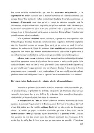 Les autres variables socioculturelles que sont les pesanteurs socioculturelles et la
dégradation des mœurs se situent dans la frontière supérieure des variables autonomes ; ce
qui veut dire qu’il ne faut pas les exclure complètement du champ de variables pertinentes. La
croissance démographie aussi reste parmi ce groupe de moyenne motricité, avec la
différence qu’elle perd sa motricité à long terme ; ce qui est « aberrant » sauf à considérer que
la croissance démographique cesse d’être une contrainte dans la couverture des services
sociaux et que le Sénégal connaît sur la période sa transition démographique. Ce qui est peu
probable dans un scénario tendanciel.
Enfin la place de l’informel est une variable de ce groupe avec une dépendance très
forte qui la place davantage du côté des variables résultats. Sa perte de motricité à long terme
peut être interprétée comme un passage d’une partie de ce secteur au mode formel et
moderne. Sur un horizon de 25 ans, des mutations du secteur informel peuvent effectivement
se produire. Des acteurs de l’informel pourraient transiter de leur secteur de prédilection à
savoir le commerce vers l’industrie. Certaines entreprises ont déjà réalisé cette migration.
La bonne gouvernance en tant que gestion transparente démocratique et participative
des affaires apparaît en lecture de dépendance directe comme la seule variable proche de la
zone des variables relais. En effet la bonne gouvernance (forte motricité et forte dépendance)
est une variable que l’on peut actionner pour en influencer d’autres. A long terme la bonne
gouvernance gagne en motricité et perd en dépendance. C’est une variable dont dépendront
plusieurs autres dans le long terme. Mais sa capacité à être « instrumentaliser » va diminuer.

IV. Interprétation du classement des variables selon les influences indirectes
La montée en puissance de la matrice d’analyse structurelle révèle des variables qui,
en analyse statique, ne présentent pas d’intérêt. En revanche en dynamique, elles font des
remontées importantes dans le sens de l’axe des ordonnées. Cette remontée est interprétée,
dans certains cas, comme le signe d’un germe de changement.
La modernisation de l’Etat est définie comme un ensemble de mesures et actions
destinées à améliorer l’organisation et le fonctionnement de l’Etat. L’importance de l’Etat
s’était déjà révélée avec la variable politique fiscale qui est très motrice en dépendance
directe. La variable qui gagne en motricité c'est-à-dire que dans le long terme c’est la
modernisation de l’Etat qui supplée à la perte de motricité de la politique fiscale. L’Etat en
tant qu’acteur ne peut être absent parmi des éléments explicatifs des dynamiques de la
société dont les défis dans le long terme vont se jouer autour de son rôle. L’Etat devra
167

 