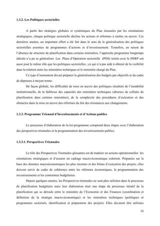 1.3.2. Les Politiques sectorielles

A partir des stratégies globales et systémiques du Plan résumées par les orientations
stratégiques, chaque politique sectorielle décline les actions et réformes à mettre en œuvre. Ces
dernières années, un important effort a été fait dans le sens de la généralisation des politiques
sectorielles assorties de programmes d’actions et d’investissement. Toutefois, en raison de
l’absence de structure de planification dans certains ministères, l’approche programme longtemps
édictée n’a pu se généraliser. Les Plans d’Opération sectorielle (POS) initiés avec le DSRP ont
aussi joué le même rôle que les politiques sectorielles ; ce qui n’a pas aidé à obtenir de la visibilité
dans la relation entre les ministères techniques et le ministère chargé du Plan.
Ce type d’instrument devait préparer la généralisation des budgets par objectifs et du cadre
de dépenses à moyen terme.
De façon globale, les difficultés de mise en œuvre des politiques résultent de l’instabilité
institutionnelle, de la faiblesse des capacités des ministères techniques (absence de cellules de
planification dans certains ministères), de la complexité des procédures d’exécution et des
obstacles dans la mise en œuvre des réformes du fait des résistances aux changements.
1.3.3. Programme Triennal d’Investissements et d’Actions publics
Le processus d’élaboration de la loi-programme comprend deux étapes avec l’élaboration
des perspectives triennales et la programmation des investissements publics.

1.3.3.1. Perspectives Triennales

Le rôle des Perspectives Triennales glissantes est de traduire en actions opérationnelles les
orientations stratégiques et d’assurer un cadrage macro-économique cohérent. Préparées sur la
base des données macroéconomiques les plus récentes et des bilans d’exécution des projets, elles
doivent servir de cadre de cohérence entre les réformes économiques, la programmation des
investissements et les contraintes budgétaires.
Depuis quelques années, les Perspectives triennales ne sont plus utilisées dans le processus
de planification budgétaire mais leur élaboration était une étape du processus itératif de la
planification qui se déroule entre le ministère de l’Economie et des Finances (coordination et
définition de la stratégie macro-économique) et les ministères techniques (politiques et
programmes sectoriels, identification et préparation des projets). Elles devaient être utilisées
16

 