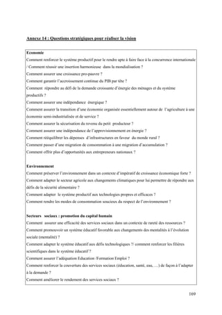 Annexe 14 : Questions stratégiques pour réaliser la vision
Economie
Comment renforcer le système productif pour le rendre apte à faire face à la concurrence internationale
/ Comment réussir une insertion harmonieuse dans la mondialisation ?
Comment assurer une croissance pro-pauvre ?
Comment garantir l’accroissement continue du PIB par tête ?
Comment répondre au défi de la demande croissante d’énergie des ménages et du système
productifs ?
Comment assurer une indépendance énergique ?
Comment assurer la transition d’une économie organisée essentiellement autour de l’agriculture à une
économie semi-industrialisée et de service ?
Comment assurer la sécurisation du revenu du petit producteur ?
Comment assurer une indépendance de l’approvisionnement en énergie ?
Comment rééquilibrer les dépenses d’infrastructures en faveur du monde rural ?
Comment passer d’une migration de consommation à une migration d’accumulation ?
Comment offrir plus d’opportunités aux entrepreneurs nationaux ?

Environnement
Comment préserver l’environnement dans un contexte d’impératif de croissance économique forte ?
Comment adapter le secteur agricole aux changements climatiques pour lui permettre de répondre aux
défis de la sécurité alimentaire ?
Comment adapter le système productif aux technologies propres et efficaces ?
Comment rendre les modes de consommation soucieux du respect de l’environnement ?

Secteurs sociaux : promotion du capital humain
Comment assurer une efficacité des services sociaux dans un contexte de rareté des ressources ?
Comment promouvoir un système éducatif favorable aux changements des mentalités à l’évolution
sociale (mentalité) ?
Comment adapter le système éducatif aux défis technologiques ?/ comment renforcer les filières
scientifiques dans le système éducatif ?
Comment assurer l’adéquation Education /Formation Emploi ?
Comment renforcer la couverture des services sociaux (éducation, santé, eau, …) de façon à l’adapter
à la demande ?
Comment améliorer le rendement des services sociaux ?

169

 