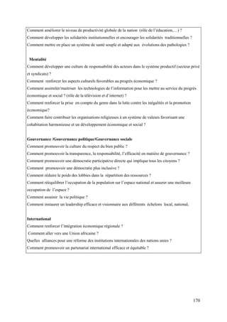 Comment améliorer le niveau de productivité globale de la nation (rôle de l’éducation,…) ?
Comment développer les solidarités institutionnelles et encourager les solidarités traditionnelles ?
Comment mettre en place un système de santé souple et adapté aux évolutions des pathologies ?

Mentalité
Comment développer une culture de responsabilité des acteurs dans le système productif (secteur privé
et syndicats) ?
Comment renforcer les aspects culturels favorables au progrès économique ?
Comment assimiler/maitriser les technologies de l’information pour les mettre au service du progrès
économique et social ? (rôle de la télévision et d’internet) ?
Comment renforcer la prise en compte du genre dans la lutte contre les inégalités et la promotion
économique?
Comment faire contribuer les organisations religieuses à un système de valeurs favorisant une
cohabitation harmonieuse et un développement économique et social ?

Gouvernance /Gouvernance politique/Gouvernance sociale
Comment promouvoir la culture du respect du bien public ?
Comment promouvoir la transparence, la responsabilité, l’efficacité en matière de gouvernance ?
Comment promouvoir une démocratie participative directe qui implique tous les citoyens ?
Comment promouvoir une démocratie plus inclusive ?
Comment réduire le poids des lobbies dans la répartition des ressources ?
Comment rééquilibrer l’occupation de la population sur l’espace national et assurer une meilleure
occupation de l’espace ?
Comment assainir la vie politique ?
Comment instaurer un leadership efficace et visionnaire aux différents échelons local, national,

International
Comment renforcer l’intégration économique régionale ?
Comment aller vers une Union africaine ?
Quelles alliances pour une réforme des institutions internationales des nations unies ?
Comment promouvoir un partenariat international efficace et équitable ?

170

 