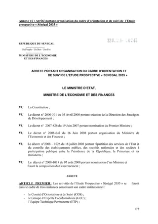 Annexe 16 : Arrêté portant organisation du cadre d’orientation et de suivi de l’Etude
prospective « Sénégal 2035 »

REPUBLIQUE DU SENEGAL
…………………
Un Peuple - Un But - Une Foi

……………….
MINISTERE DE L’ECONOMIE
ET DES FINANCES

ARRETE PORTANT ORGANISATION DU CADRE D’ORIENTATION ET
DE SUIVI DE L’ETUDE PROSPECTIVE « SENEGAL 2035 »

LE MINISTRE D’ETAT,
MINISTRE DE L’ECONOMIE ET DES FINANCES

VU

La Constitution ;

VU

Le décret n° 2000-301 du 05 Avril 2000 portant création de la Direction des Stratégies
de Développement ;

VU

Le décret n° 2007-826 du 19 Juin 2007 portant nomination du Premier Ministre ;

VU

Le décret n° 2008-642 du 16 Juin 2008 portant organisation du Ministère de
l’Economie et des Finances ;

VU

Le décret n°2008 – 1026 du 18 juillet 2008 portant répartition des services de l’Etat et
du contrôle des établissements publics, des sociétés nationales et des sociétés à
participation publique entre la Présidence de la République, la Primature et les
ministères ;

VU

Le décret n° 2008-1018 du 07 août 2008 portant nomination d’un Ministre et
fixant la composition du Gouvernement ;
ARRETE

ARTICLE PREMIER : Les activités de l’Etude Prospective « Sénégal 2035 » se
dans le cadre de trois instances constituant son cadre institutionnel :
-

feront

le Comité d’Orientation et de Suivi (COS) ;
le Groupe d’Experts Coordonnateurs (GEC) ;
l’Equipe Technique Permanente (ETP) ;
172

 