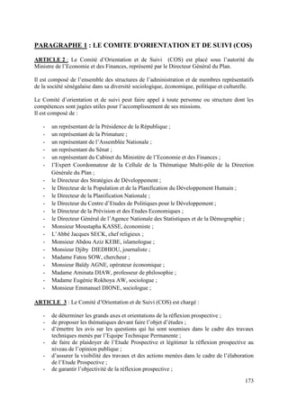 PARAGRAPHE 1 : LE COMITE D’ORIENTATION ET DE SUIVI (COS)
ARTICLE 2 : Le Comité d’Orientation et de Suivi (COS) est placé sous l’autorité du
Ministre de l’Economie et des Finances, représenté par le Directeur Général du Plan.
Il est composé de l’ensemble des structures de l’administration et de membres représentatifs
de la société sénégalaise dans sa diversité sociologique, économique, politique et culturelle.
Le Comité d’orientation et de suivi peut faire appel à toute personne ou structure dont les
compétences sont jugées utiles pour l’accomplissement de ses missions.
Il est composé de :
-

un représentant de la Présidence de la République ;
un représentant de la Primature ;
un représentant de l’Assemblée Nationale ;
un représentant du Sénat ;
un représentant du Cabinet du Ministère de l’Economie et des Finances ;
l’Expert Coordonnateur de la Cellule de la Thématique Multi-pôle de la Direction
Générale du Plan ;
le Directeur des Stratégies de Développement ;
le Directeur de la Population et de la Planification du Développement Humain ;
le Directeur de la Planification Nationale ;
le Directeur du Centre d’Etudes de Politiques pour le Développement ;
le Directeur de la Prévision et des Etudes Economiques ;
le Directeur Général de l’Agence Nationale des Statistiques et de la Démographie ;
Monsieur Moustapha KASSE, économiste ;
L’Abbé Jacques SECK, chef religieux ;
Monsieur Abdou Aziz KEBE, islamologue ;
Monsieur Djiby DIEDHIOU, journaliste ;
Madame Fatou SOW, chercheur ;
Monsieur Baïdy AGNE, opérateur économique ;
Madame Aminata DIAW, professeur de philosophie ;
Madame Eugénie Rokhoya AW, sociologue ;
Monsieur Emmanuel DIONE, sociologue ;

ARTICLE 3 : Le Comité d’Orientation et de Suivi (COS) est chargé :
-

de déterminer les grands axes et orientations de la réflexion prospective ;
de proposer les thématiques devant faire l’objet d’études ;
d’émettre les avis sur les questions qui lui sont soumises dans le cadre des travaux
techniques menés par l’Equipe Technique Permanente ;
de faire de plaidoyer de l’Etude Prospective et légitimer la réflexion prospective au
niveau de l’opinion publique ;
d’assurer la visibilité des travaux et des actions menées dans le cadre de l’élaboration
de l’Etude Prospective ;
de garantir l’objectivité de la réflexion prospective ;
173

 