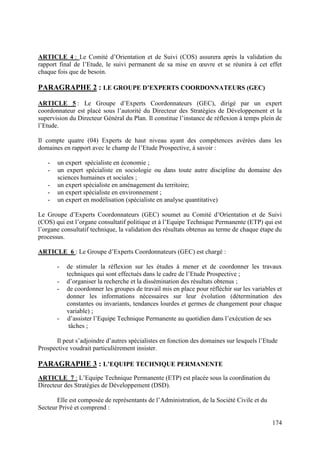 ARTICLE 4 : Le Comité d’Orientation et de Suivi (COS) assurera après la validation du
rapport final de l’Etude, le suivi permanent de sa mise en œuvre et se réunira à cet effet
chaque fois que de besoin.

PARAGRAPHE 2 : LE GROUPE D’EXPERTS COORDONNATEURS (GEC)
ARTICLE 5 : Le Groupe d’Experts Coordonnateurs (GEC), dirigé par un expert
coordonnateur est placé sous l’autorité du Directeur des Stratégies de Développement et la
supervision du Directeur Général du Plan. Il constitue l’instance de réflexion à temps plein de
l’Etude.
Il compte quatre (04) Experts de haut niveau ayant des compétences avérées dans les
domaines en rapport avec le champ de l’Etude Prospective, à savoir :
-

un expert spécialiste en économie ;
un expert spécialiste en sociologie ou dans toute autre discipline du domaine des
sciences humaines et sociales ;
un expert spécialiste en aménagement du territoire;
un expert spécialiste en environnement ;
un expert en modélisation (spécialiste en analyse quantitative)

Le Groupe d’Experts Coordonnateurs (GEC) soumet au Comité d’Orientation et de Suivi
(COS) qui est l’organe consultatif politique et à l’Equipe Technique Permanente (ETP) qui est
l’organe consultatif technique, la validation des résultats obtenus au terme de chaque étape du
processus.
ARTICLE 6 : Le Groupe d’Experts Coordonnateurs (GEC) est chargé :
-

-

de stimuler la réflexion sur les études à mener et de coordonner les travaux
techniques qui sont effectués dans le cadre de l’Etude Prospective ;
d’organiser la recherche et la dissémination des résultats obtenus ;
de coordonner les groupes de travail mis en place pour réfléchir sur les variables et
donner les informations nécessaires sur leur évolution (détermination des
constantes ou invariants, tendances lourdes et germes de changement pour chaque
variable) ;
d’assister l’Equipe Technique Permanente au quotidien dans l’exécution de ses
tâches ;

Il peut s’adjoindre d’autres spécialistes en fonction des domaines sur lesquels l’Etude
Prospective voudrait particulièrement insister.

PARAGRAPHE 3 : L’EQUIPE TECHNIQUE PERMANENTE
ARTICLE 7 : L’Equipe Technique Permanente (ETP) est placée sous la coordination du
Directeur des Stratégies de Développement (DSD).
Elle est composée de représentants de l’Administration, de la Société Civile et du
Secteur Privé et comprend :
174

 