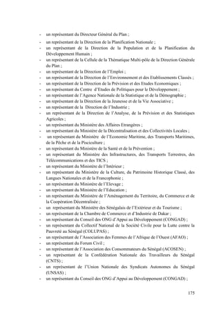 -

un représentant du Directeur Général du Plan ;

-

un représentant de la Direction de la Planification Nationale ;
un représentant de la Direction de la Population et de la Planification du
Développement Humain ;
un représentant de la Cellule de la Thématique Multi-pôle de la Direction Générale
du Plan ;
un représentant de la Direction de l’Emploi ;
un représentant de la Direction de l’Environnement et des Etablissements Classés ;
un représentant de la Direction de la Prévision et des Etudes Economiques ;
un représentant du Centre d’Etudes de Politiques pour le Développement ;
un représentant de l’Agence Nationale de la Statistique et de la Démographie ;
un représentant de la Direction de la Jeunesse et de la Vie Associative ;
un représentant de la Direction de l’Industrie ;
un représentant de la Direction de l’Analyse, de la Prévision et des Statistiques
Agricoles ;
un représentant du Ministère des Affaires Etrangères ;
un représentant du Ministère de la Décentralisation et des Collectivités Locales ;
un représentant du Ministère de l’Economie Maritime, des Transports Maritimes,
de la Pêche et de la Pisciculture ;
un représentant du Ministère de la Santé et de la Prévention ;
un représentant du Ministère des Infrastructures, des Transports Terrestres, des
Télécommunications et des TICS ;
un représentant du Ministère de l’Intérieur ;
un représentant du Ministère de la Culture, du Patrimoine Historique Classé, des
Langues Nationales et de la Francophonie ;
un représentant du Ministère de l’Elevage ;
un représentant du Ministère de l’Education ;
un représentant du Ministère de l’Aménagement du Territoire, du Commerce et de
la Coopération Décentralisée ;
un représentant du Ministère des Sénégalais de l’Extérieur et du Tourisme ;
un représentant de la Chambre de Commerce et d’Industrie de Dakar ;
un représentant du Conseil des ONG d’Appui au Développement (CONGAD) ;
un représentant du Collectif National de la Société Civile pour la Lutte contre la
Pauvreté au Sénégal (COLUPAS) ;
un représentant de l’Association des Femmes de l’Afrique de l’Ouest (AFAO) ;
un représentant du Forum Civil ;
un représentant de l’Association des Consommateurs du Sénégal (ACOSEN) ;
un représentant de la Confédération Nationale des Travailleurs du Sénégal
(CNTS) ;
un représentant de l’Union Nationale des Syndicats Autonomes du Sénégal
(UNSAS) ;
un représentant du Conseil des ONG d’Appui au Développement (CONGAD) ;

-

175

 