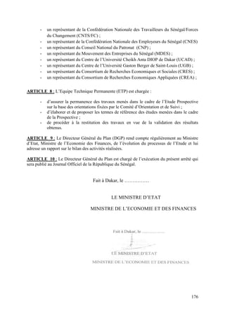 -

un représentant de la Confédération Nationale des Travailleurs du Sénégal/Forces
du Changement (CNTS/FC) ;
un représentant de la Confédération Nationale des Employeurs du Sénégal (CNES)
un représentant du Conseil National du Patronat (CNP) ;
un représentant du Mouvement des Entreprises du Sénégal (MDES) ;
un représentant du Centre de l’Université Cheikh Anta DIOP de Dakar (UCAD) ;
un représentant du Centre de l’Université Gaston Berger de Saint-Louis (UGB) ;
un représentant du Consortium de Recherches Economiques et Sociales (CRES) ;
un représentant du Consortium de Recherches Economiques Appliquées (CREA) ;

ARTICLE 8 : L’Equipe Technique Permanente (ETP) est chargée :
-

d’assurer la permanence des travaux menés dans le cadre de l’Etude Prospective
sur la base des orientations fixées par le Comité d’Orientation et de Suivi ;
d’élaborer et de proposer les termes de référence des études menées dans le cadre
de la Prospective ;
de procéder à la restitution des travaux en vue de la validation des résultats
obtenus.

ARTICLE 9 : Le Directeur Général du Plan (DGP) rend compte régulièrement au Ministre
d’Etat, Ministre de l’Economie des Finances, de l’évolution du processus de l’Etude et lui
adresse un rapport sur le bilan des activités réalisées.
ARTICLE 10 : Le Directeur Général du Plan est chargé de l’exécution du présent arrêté qui
sera publié au Journal Officiel de la République du Sénégal.

Fait à Dakar, le ……………
LE MINISTRE D’ETAT
MINISTRE DE L’ECONOMIE ET DES FINANCES

176

 