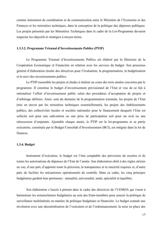 comme instrument de coordination et de communication entre le Ministère de l’Economie et des
Finances et les ministères techniques, dans la conception de la politique des dépenses publiques.
Les projets présentés par les Ministères Techniques dans le cadre de la Loi-Programme devaient
respecter les objectifs et stratégies à moyen terme.
1.3.3.2. Programme Triennal d’Investissements Publics (PTIP)
Le Programme Triennal d’Investissements Publics est élaboré par la Direction de la
Coopération Economique et Financière en relation avec les services du budget. Son processus
général d’élaboration résulte des directives pour l’évaluation, la programmation, la budgétisation
et le suivi des investissements publics.
Le PTIP rassemble les projets et études à réaliser au cours des trois années couvertes par le
programme. Il constitue le budget d’investissement prévisionnel de l’Etat et vise de ce fait à
rationaliser l’effort d’investissement public selon des procédures d’acceptation de projets et
d’arbitrage définies. Ainsi, sont du domaine de la programmation triennale, les projets de l’Etat
(mis en œuvre par les ministères techniques essentiellement), les projets des établissements
publics, des collectivités locales et sociétés nationales pour le financement desquels l’Etat est
sollicité soit pour une subvention ou une prise de participation soit pour un aval ou une
rétrocession d’emprunts. Ajustable chaque année, le PTIP est la loi-programme et sa partie
exécutoire, constituée par le Budget Consolidé d’Investissement (BCI), est intégrée dans la loi de
finances.

1.3.4. Budget
Instrument d’exécution, le budget est l’état comptable des prévisions de recettes et de
toutes les autorisations de dépenses de l’Etat de l’année. Son élaboration obéit à des règles strictes
en vue, d’une part, d’apporter toute la précision, la transparence et la sincérité requises et, d’autre
part, de faciliter les mécanismes opérationnels de contrôle. Dans ce cadre, les cinq principes
budgétaires gardent leur pertinence : annualité, universalité, unité, spécialité et équilibre.
Son élaboration s’inscrit à présent dans le cadre des directives de l’UEMOA qui visent à
harmoniser les nomenclatures budgétaires au sein des Etats-membres pour asseoir la politique de
surveillance multilatérale en matière de politique budgétaire et financière. Le budget connaît une
révolution avec une décentralisation de l’exécution et de l’ordonnancement, la mise en place des
17

 