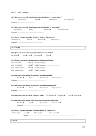 Oui 

Non Pourquoi : ………………………………………………………

Q.33- Que pensez-vous de la situation du système éducatif dans les zones urbaines ?
Très bonne

bonne

Mauvaise

Très mauvaise

Pourquoi : ……………………………….

Q.34- Que pensez-vous de la situation du système éducatif dans les zones rurales ?
Très bonne

bonne

Mauvaise

Très mauvaise

Pourquoi : ……………………………………………………
Q.35- Pensez vous que la politique de l’état en matière d’éducation est ?
Très bonne

bonne

Mauvaise

Très mauvaise

Pourquoi : ………………………………………………..

TRANSPORT

Q.36- Quel est le mode de transport le plus utilisé dans votre famille?
Personnel

taxi

bus

car rapide

piéton

Q.37- Trouvez vous que le système de transport urbain est satisfaisant ?
Pour vous-même :

Oui 

Non Pourquoi : ………………………………

Pour votre famille :

Oui 

Non Pourquoi : ………………………….

Pour le milieu urbain :

Oui 

Non Pourquoi :

Pour le milieu rural :

Oui 

Non Pourquoi :

Q.38- Que pensez-vous de l’état des structures de transport à Dakar ?
Très bon

Bon

Mauvaise 

Très mauvaise

Pourquoi : ………………………………………………………
Q.39- Que pensez-vous de l’état des structures de transport en milieu rural ?
Très bon

Bon

Mauvaise 

Très mauvaise

Pourquoi : ……………………………………………………

Q.40- Que pensez-vous des frais de transport à Dakar?

Très abordable. Abordable

Cher

Très cher

Q.41- Que pensez-vous de l’état actuel des structures de transport au Sénégal?
Très bon

bon

Mauvais

Très mauvais

Pourquoi : ………………………………………………………
Q.42- Pensez vous que la politique de l’Etat en matière de Transport est ?
Très bonne

bonne

Mauvaise

Très mauvaise

Pourquoi : ……………………………………………………………………………………………

EMPLOI

182

 