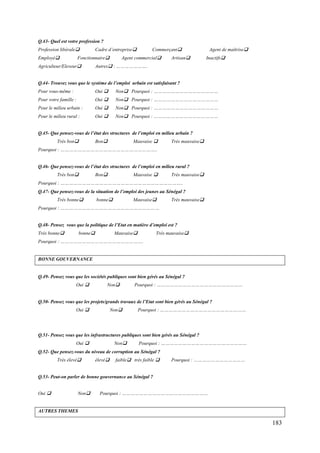 Q.43- Quel est votre profession ?
Profession libérale
Employé

Cadre d’entreprise

Fonctionnaire

Agriculteur/Eleveur

Commerçant

Agent commercial

Artisan

Agent de maîtrise
Inactifs

Autres : ………………….

Q.44- Trouvez vous que le système de l’emploi urbain est satisfaisant ?
Pour vous-même :

Oui 

Non Pourquoi : ………………………………………

Pour votre famille :

Oui 

Non Pourquoi : ………………………………………

Pour le milieu urbain :

Oui 

Non Pourquoi : ………………………………………

Pour le milieu rural :

Oui 

Non Pourquoi : ………………………………………

Q.45- Que pensez-vous de l’état des structures de l’emploi en milieu urbain ?
Très bon

Bon

Mauvaise 

Très mauvaise

Pourquoi : …………………………………………………………..
Q.46- Que pensez-vous de l’état des structures de l’emploi en milieu rural ?
Très bon

Bon

Mauvaise 

Très mauvaise

Pourquoi : …………………………………………………………………………..
Q.47- Que pensez-vous de la situation de l’emploi des jeunes au Sénégal ?
Très bonne

bonne

Mauvaise

Très mauvaise

Pourquoi : ……………………………………………………………
Q.48- Pensez vous que la politique de l’Etat en matière d’emploi est ?
Très bonne

bonne

Mauvaise

Très mauvaise

Pourquoi : ………………………………………………….

BONNE GOUVERNANCE

Q.49- Pensez vous que les sociétés publiques sont bien gérés au Sénégal ?
Oui 

Non

Pourquoi : ……………………………………………………

Q.50- Pensez vous que les projets/grands travaux de l’Etat sont bien gérés au Sénégal ?
Oui 

Non

Pourquoi : ……………………………………………………

Q.51- Pensez vous que les infrastructures publiques sont bien gérés au Sénégal ?
Oui 

Non

Pourquoi : ……………………………………………………

Q.52- Que pensez-vous du niveau de corruption au Sénégal ?
Très élevé

élevé

faible très faible 

Pourquoi : ………………………………

Q.53- Peut-on parler de bonne gouvernance au Sénégal ?
Oui 

Non

Pourquoi : ……………………………………………………

AUTRES THEMES

183

 