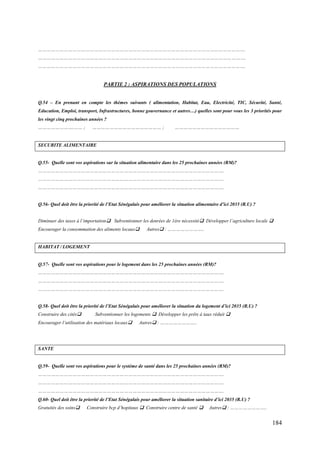 ……………………………………………………………………………………………………………………………….
……………………………………………………………………………………………………………………………….
……………………………………………………………………………………………………………………………….

PARTIE 2 : ASPIRATIONS DES POPULATIONS
Q.54 – En prenant en compte les thèmes suivants ( alimentation, Habitat, Eau, Electricité, TIC, Sécurité, Santé,
Education, Emploi, transport, Infrastructures, bonne gouvernance et autres…) quelles sont pour vous les 3 priorités pour
les vingt cinq prochaines années ?
…………………….…… ;

………………………………………… ;

………………………………………

SECURITE ALIMENTAIRE

Q.55- Quelle sont vos aspirations sur la situation alimentaire dans les 25 prochaines années (RM)?
………………………………………………………………………………………………………………….
………………………………………………………………………………………………………………….
………………………………………………………………………………………………………………….
Q.56- Quel doit être la priorité de l’Etat Sénégalais pour améliorer la situation alimentaire d’ici 2035 (R.U) ?
Diminuer des taxes à l’importation Subventionner les denrées de 1ère nécessité Développer l’agriculture locale 
Encourager la consommation des aliments locaux

Autres : ……………………..

HABITAT / LOGEMENT

Q.57- Quelle sont vos aspirations pour le logement dans les 25 prochaines années (RM)?
………………………………………………………………………………………………………………….
………………………………………………………………………………………………………………….
………………………………………………………………………………………………………………….
Q.58- Quel doit être la priorité de l’Etat Sénégalais pour améliorer la situation du logement d’ici 2035 (R.U) ?
Construire des cités

Subventionner les logements  Développer les prêts à taux réduit 

Encourager l’utilisation des matériaux locaux

Autres : ……………………..

SANTE

Q.59- Quelle sont vos aspirations pour le système de santé dans les 25 prochaines années (RM)?
………………………………………………………………………………………………………………….
………………………………………………………………………………………………………………….
………………………………………………………………………………………………………………….
Q.60- Quel doit être la priorité de l’Etat Sénégalais pour améliorer la situation sanitaire d’ici 2035 (R.U) ?
Gratuités des soins

Construire bcp d’hopitaux  Construire centre de santé 

Autres : ……………………..

184

 