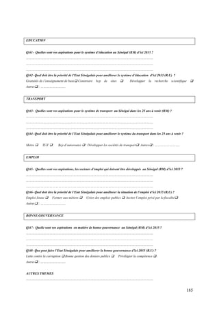EDUCATION

Q.61- Quelles sont vos aspirations pour le système d’éducation au Sénégal (RM) d’ici 2035 ?
………………………………………………………………………………………………………………….
………………………………………………………………………………………………………………….
………………………………………………………………………………………………………………….
Q.62- Quel doit être la priorité de l’Etat Sénégalais pour améliorer le système d’éducation d’ici 2035 (R.U) ?
Gratuités de l’enseignement de base Construire

bcp

de

sites



Développer

la

recherche

scientifique



Autres : ……………………..

TRANSPORT

Q.63- Quelles sont vos aspirations pour le système de transport au Sénégal dans les 25 ans à venir (RM) ?
………………………………………………………………………………………………………………….
………………………………………………………………………………………………………………….
………………………………………………………………………………………………………………….
Q.64- Quel doit être la priorité de l’Etat Sénégalais pour améliorer le système du transport dans les 25 ans à venir ?
Metro 

TGV 

Bcp d’autoroutes  Développer les sociétés de transport Autres : ……………………..

EMPLOI

Q.65- Quelles sont vos aspirations, les secteurs d’emploi qui doivent être développés au Sénégal (RM) d’ici 2035 ?
………………………………………………………………………………………………………………….
………………………………………………………………………………………………………………….
………………………………………………………………………………………………………………….
Q.66- Quel doit être la priorité de l’Etat Sénégalais pour améliorer la situation de l’emploi d’ici 2035 (R.U) ?
Emploi Jeune 

Former aux métiers 

Créer des emplois publics  Inciter l’emploi privé par la fiscalité

Autres : ……………………..

BONNE GOUVERNANCE

Q.67- Quelle sont vos aspirations en matière de bonne gouvernance au Sénégal (RM) d’ici 2035 ?
………………………………………………………………………………………………………………….
………………………………………………………………………………………………………………….
………………………………………………………………………………………………………………….
Q.68- Que peut faire l’Etat Sénégalais pour améliorer la bonne gouvernance d’ici 2035 (R.U) ?
Lutte contre la corruption  Bonne gestion des deniers publics 

Privilégier la compétence 

Autres : ……………………..

AUTRES THEMES
………………………………………………………………………………………………………………….

185

 