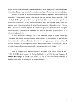 budgets par objectif avec les cadres de dépenses à moyen terme et les rapports de performance qui
instaurent un dialogue nouveau entre les ministères techniques et les services centraux du budget.
Au total, ce système de gestion de l’économie attache une importance particulière à l’étude
prospective. C’est pourquoi sa mise à jour est devenue une nécessité depuis la dernière Etude
« Sénégal 2015 » qui a procuré un cadre général de référence (par sa vision globale des
composantes économique, sociale, environnementale et leurs interrelations) pour le choix des
stratégies sectorielles ou thématiques de la Loi-Plan d’orientation. L’Etude Prospective "Sénégal
2015" a constitué un moment important de concertation qui a vu la participation des principaux
acteurs que sont l’Administration, le patronat, les syndicats, les ONG, les universitaires et les
collectivités décentralisées.
L’Etude Prospective « Sénégal 2035 » va cependant élargir le champ d’étude par
l’intégration des aspects environnementaux, sociopolitiques et géographiques et des nouvelles
données imposées par la mondialisation à savoir la bonne gouvernance, et les questions de
pauvreté, d’énergie, de développement durable et de décentralisation. L’étude utilisera pour la
première fois un outil d’évaluation quantitative des scénarios à savoir le modèle T 21.
Dans le contexte actuel, l’Etude prospective « Sénégal 2035 » devra éclairer le XIème
PODES (2011-2016) qui inaugure la double planification et le DSRP devenu Document de
Politique Economique et Sociale (2011-2015). Elle doit en conséquence respecter toutes les
phases de construction en commençant par la base de l’étude.

18

 