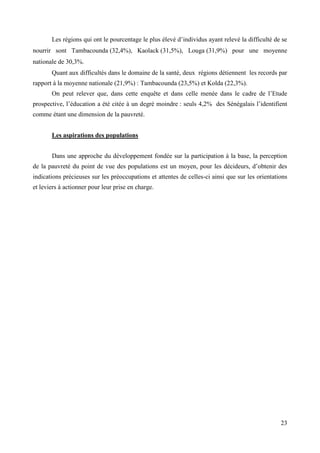 Les régions qui ont le pourcentage le plus élevé d’individus ayant relevé la difficulté de se
nourrir sont Tambacounda (32,4%), Kaolack (31,5%), Louga (31,9%) pour une moyenne
nationale de 30,3%.
Quant aux difficultés dans le domaine de la santé, deux régions détiennent les records par
rapport à la moyenne nationale (21,9%) : Tambacounda (23,5%) et Kolda (22,3%).
On peut relever que, dans cette enquête et dans celle menée dans le cadre de l’Etude
prospective, l’éducation a été citée à un degré moindre : seuls 4,2% des Sénégalais l’identifient
comme étant une dimension de la pauvreté.
Les aspirations des populations
Dans une approche du développement fondée sur la participation à la base, la perception
de la pauvreté du point de vue des populations est un moyen, pour les décideurs, d’obtenir des
indications précieuses sur les préoccupations et attentes de celles-ci ainsi que sur les orientations
et leviers à actionner pour leur prise en charge.

23

 