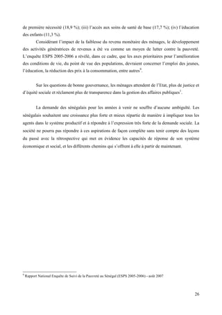 de première nécessité (18,9 %); (iii) l’accès aux soins de santé de base (17,7 %); (iv) l’éducation
des enfants (11,3 %).
Considérant l’impact de la faiblesse du revenu monétaire des ménages, le développement
des activités génératrices de revenus a été vu comme un moyen de lutter contre la pauvreté.
L’enquête ESPS 2005-2006 a révélé, dans ce cadre, que les axes prioritaires pour l’amélioration
des conditions de vie, du point de vue des populations, devraient concerner l’emploi des jeunes,
l’éducation, la réduction des prix à la consommation, entre autres9.
Sur les questions de bonne gouvernance, les ménages attendent de l’Etat, plus de justice et
d’équité sociale et réclament plus de transparence dans la gestion des affaires publiques1.
La demande des sénégalais pour les années à venir ne souffre d’aucune ambiguïté. Les
sénégalais souhaitent une croissance plus forte et mieux répartie de manière à impliquer tous les
agents dans le système productif et à répondre à l’expression très forte de la demande sociale. La
société ne pourra pas répondre à ces aspirations de façon complète sans tenir compte des leçons
du passé avec la rétrospective qui met en évidence les capacités de réponse de son système
économique et social, et les différents chemins qui s’offrent à elle à partir de maintenant.

9

Rapport National Enquête de Suivi de la Pauvreté au Sénégal (ESPS 2005-2006) - août 2007

26

 