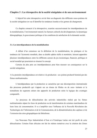 Chapitre 3 : La rétrospective de la société sénégalaise et de son environnement
L’objectif de cette rétrospective est de faire un diagnostic des différents sous-systèmes de
la société sénégalaise en vue d’identifier les tendances lourdes et les germes de changement.

Ce chapitre consacré à la rétrospective, examine successivement les interdépendances de
la mondialisation, l’environnement naturel, les facteurs culturels du développement, la dynamique
démographique, la gouvernance politique et les conditions de satisfaction de la demande sociale.

3.1. Les interdépendances de la mondialisation
A défaut d’un consensus sur la définition de la mondialisation, les pratiques et les
tendances de l’économie mondiale, dans sa double sphère réelle et monétaire, laissent apparaître
plusieurs interdépendances entre les différents acteurs du jeu économique, financier, politique et
social mondial qui pourraient en résumer le concept.
Cernons de plus prés ces interdépendances pour bien mesurer ses conséquences sur la
société sénégalaise.

1) La première interdépendance est relative à la production : un système productif dominé par des
firmes multinationales.
L’interdépendance par la production se caractérise par une décomposition internationale
des processus productifs qui s’appuie sur un réseau de filiales ou de sous- traitants et le
nomadisme de segments entiers des appareils de production selon la logique des avantages
comparatifs.
Le processus de délocalisation des activités industrielles réalisé par les firmes
multinationales sépare les lieux de production ou de transformation de certaines marchandises de
leurs lieux de consommation. Il va s’amplifier sous l’influence de la Nouvelle Révolution des
Technologies de l’Information et de la Communication, de la dématérialisation des capitaux et de
l’extension des aires géographiques du libéralisme.
Les Nouveaux Pays Industrialisés d’Asie et d’Amérique Latine ont tiré profit de cette
délocalisation. Certains Etats africains ont fait les mêmes tentatives avec la création des Zones
27

 