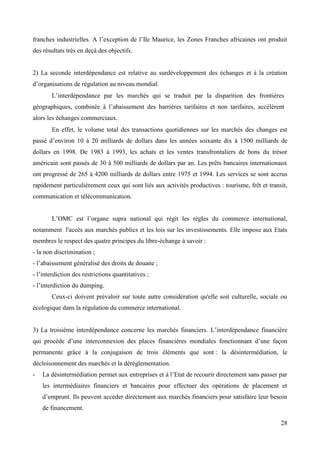 franches industrielles. A l’exception de l’Ile Maurice, les Zones Franches africaines ont produit
des résultats très en deçà des objectifs.

2) La seconde interdépendance est relative au surdéveloppement des échanges et à la création
d’organisations de régulation au niveau mondial.
L’interdépendance par les marchés qui se traduit par la disparition des frontières
géographiques, combinée à l’abaissement des barrières tarifaires et non tarifaires, accélèrent
alors les échanges commerciaux.
En effet, le volume total des transactions quotidiennes sur les marchés des changes est
passé d’environ 10 à 20 milliards de dollars dans les années soixante dix à 1500 milliards de
dollars en 1998. De 1983 à 1993, les achats et les ventes transfrontaliers de bons du trésor
américain sont passés de 30 à 500 milliards de dollars par an. Les prêts bancaires internationaux
ont progressé de 265 à 4200 milliards de dollars entre 1975 et 1994. Les services se sont accrus
rapidement particulièrement ceux qui sont liés aux activités productives : tourisme, frêt et transit,
communication et télécommunication.
L’OMC est l’organe supra national qui régit les règles du commerce international,
notamment l'accès aux marchés publics et les lois sur les investissements. Elle impose aux Etats
membres le respect des quatre principes du libre-échange à savoir :
- la non discrimination ;
- l’abaissement généralisé des droits de douane ;
- l’interdiction des restrictions quantitatives ;
- l’interdiction du dumping.
Ceux-ci doivent prévaloir sur toute autre considération qu'elle soit culturelle, sociale ou
écologique dans la régulation du commerce international.
3) La troisième interdépendance concerne les marchés financiers. L’interdépendance financière
qui procède d’une interconnexion des places financières mondiales fonctionnant d’une façon
permanente grâce à la conjugaison de trois éléments que sont : la désintermédiation, le
décloisonnement des marchés et la déréglementation.
-

La désintermédiation permet aux entreprises et à l’Etat de recourir directement sans passer par
les intermédiaires financiers et bancaires pour effectuer des opérations de placement et
d’emprunt. Ils peuvent accéder directement aux marchés financiers pour satisfaire leur besoin
de financement.
28

 
