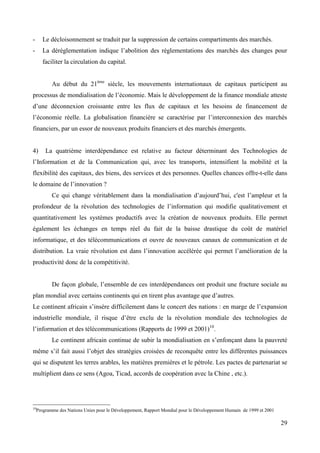 -

Le décloisonnement se traduit par la suppression de certains compartiments des marchés.

-

La déréglementation indique l’abolition des réglementations des marchés des changes pour
faciliter la circulation du capital.
Au début du 21ème siècle, les mouvements internationaux de capitaux participent au

processus de mondialisation de l’économie. Mais le développement de la finance mondiale atteste
d’une déconnexion croissante entre les flux de capitaux et les besoins de financement de
l’économie réelle. La globalisation financière se caractérise par l’interconnexion des marchés
financiers, par un essor de nouveaux produits financiers et des marchés émergents.

4)

La quatrième interdépendance est relative au facteur déterminant des Technologies de

l’Information et de la Communication qui, avec les transports, intensifient la mobilité et la
flexibilité des capitaux, des biens, des services et des personnes. Quelles chances offre-t-elle dans
le domaine de l’innovation ?
Ce qui change véritablement dans la mondialisation d’aujourd’hui, c'est l’ampleur et la
profondeur de la révolution des technologies de l’information qui modifie qualitativement et
quantitativement les systèmes productifs avec la création de nouveaux produits. Elle permet
également les échanges en temps réel du fait de la baisse drastique du coût de matériel
informatique, et des télécommunications et ouvre de nouveaux canaux de communication et de
distribution. La vraie révolution est dans l’innovation accélérée qui permet l’amélioration de la
productivité donc de la compétitivité.
De façon globale, l’ensemble de ces interdépendances ont produit une fracture sociale au
plan mondial avec certains continents qui en tirent plus avantage que d’autres.
Le continent africain s’insère difficilement dans le concert des nations : en marge de l’expansion
industrielle mondiale, il risque d’être exclu de la révolution mondiale des technologies de
l’information et des télécommunications (Rapports de 1999 et 2001)10.
Le continent africain continue de subir la mondialisation en s’enfonçant dans la pauvreté
même s’il fait aussi l’objet des stratégies croisées de reconquête entre les différentes puissances
qui se disputent les terres arables, les matières premières et le pétrole. Les pactes de partenariat se
multiplient dans ce sens (Agoa, Ticad, accords de coopération avec la Chine , etc.).

10

Programme des Nations Unies pour le Développement, Rapport Mondial pour le Développement Humain de 1999 et 2001

29

 
