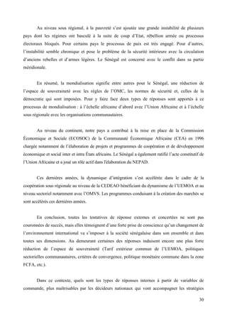 Au niveau sous régional, à la pauvreté s’est ajoutée une grande instabilité de plusieurs
pays dont les régimes ont basculé à la suite de coup d’Etat, rébellion armée ou processus
électoraux bloqués. Pour certains pays le processus de paix est très engagé. Pour d’autres,
l’instabilité semble chronique et pose le problème de la sécurité intérieure avec la circulation
d’anciens rebelles et d’armes légères. Le Sénégal est concerné avec le conflit dans sa partie
méridionale.

En résumé, la mondialisation signifie entre autres pour le Sénégal, une réduction de
l’espace de souveraineté avec les règles de l’OMC, les normes de sécurité et, celles de la
démocratie qui sont imposées. Pour y faire face deux types de réponses sont apportés à ce
processus de mondialisation : à l’échelle africaine d’abord avec l’Union Africaine et à l’échelle
sous régionale avec les organisations communautaires.

Au niveau du continent, notre pays a contribué à la mise en place de la Commission
Économique et Sociale (ECOSOC) de la Communauté Économique Africaine (CEA) en 1996
chargée notamment de l’élaboration de projets et programmes de coopération et de développement
économique et social inter et intra États africains. Le Sénégal a également ratifié l’acte constitutif de
l’Union Africaine et a joué un rôle actif dans l'élaboration du NEPAD.
Ces dernières années, la dynamique d’intégration s’est accélérée dans le cadre de la
coopération sous régionale au niveau de la CEDEAO bénéficiant du dynamisme de l’UEMOA et au
niveau sectoriel notamment avec l’OMVS. Les programmes conduisant à la création des marchés se
sont accélérés ces dernières années.

En conclusion, toutes les tentatives de réponse externes et concertées ne sont pas
couronnées de succès, mais elles témoignent d’une forte prise de conscience qu’un changement de
l’environnement international va s’imposer à la société sénégalaise dans son ensemble et dans
toutes ses dimensions. Au demeurant certaines des réponses induisent encore une plus forte
réduction de l’espace de souveraineté (Tarif extérieur commun de l’UEMOA, politiques
sectorielles communautaires, critères de convergence, politique monétaire commune dans la zone
FCFA, etc.).

Dans ce contexte, quels sont les types de réponses internes à partir de variables de
commande, plus maîtrisables par les décideurs nationaux qui vont accompagner les stratégies
30

 