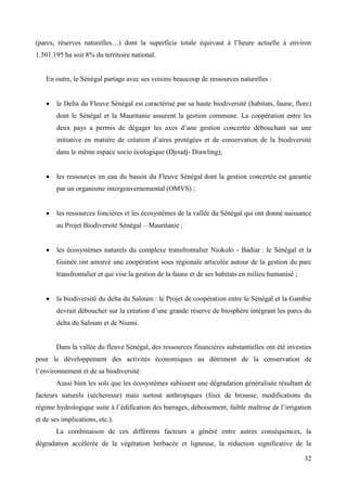 (parcs, réserves naturelles…) dont la superficie totale équivaut à l’heure actuelle à environ
1.501.195 ha soit 8% du territoire national.

En outre, le Sénégal partage avec ses voisins beaucoup de ressources naturelles :

le Delta du Fleuve Sénégal est caractérisé par sa haute biodiversité (habitats, faune, flore)
dont le Sénégal et la Mauritanie assurent la gestion commune. La coopération entre les
deux pays a permis de dégager les axes d’une gestion concertée débouchant sur une
initiative en matière de création d’aires protégées et de conservation de la biodiversité
dans le même espace socio écologique (Djoudj- Diawling);

les ressources en eau du bassin du Fleuve Sénégal dont la gestion concertée est garantie
par un organisme intergouvernemental (OMVS) ;

les ressources foncières et les écosystèmes de la vallée du Sénégal qui ont donné naissance
au Projet Biodiversité Sénégal – Mauritanie ;

les écosystèmes naturels du complexe transfrontalier Niokolo - Badiar : le Sénégal et la
Guinée ont amorcé une coopération sous régionale articulée autour de la gestion du parc
transfrontalier et qui vise la gestion de la faune et de ses habitats en milieu humanisé ;

la biodiversité du delta du Saloum : le Projet de coopération entre le Sénégal et la Gambie
devrait déboucher sur la création d’une grande réserve de biosphère intégrant les parcs du
delta du Saloum et de Niumi.

Dans la vallée du fleuve Sénégal, des ressources financières substantielles ont été investies
pour le développement des activités économiques au détriment de la conservation de
l’environnement et de sa biodiversité.
Aussi bien les sols que les écosystèmes subissent une dégradation généralisée résultant de
facteurs naturels (sécheresse) mais surtout anthropiques (feux de brousse, modifications du
régime hydrologique suite à l’édification des barrages, déboisement, faible maîtrise de l’irrigation
et de ses implications, etc.).
La combinaison de ces différents facteurs a généré entre autres conséquences, la
dégradation accélérée de la végétation herbacée et ligneuse, la réduction significative de la
32

 