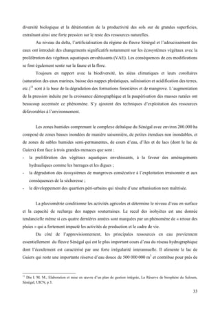 diversité biologique et la détérioration de la productivité des sols sur de grandes superficies,
entraînant ainsi une forte pression sur le reste des ressources naturelles.
Au niveau du delta, l’artificialisation du régime du fleuve Sénégal et l’adoucissement des
eaux ont introduit des changements significatifs notamment sur les écosystèmes végétaux avec la
prolifération des végétaux aquatiques envahissants (VAE). Les conséquences de ces modifications
se font également sentir sur la faune et la flore.
Toujours en rapport avec la biodiversité, les aléas climatiques et leurs corollaires
(saturation des eaux marines, baisse des nappes phréatiques, salinisation et acidification des terres,
etc.)11 sont à la base de la dégradation des formations forestières et de mangrove. L’augmentation
de la pression induite par la croissance démographique et la paupérisation des masses rurales ont
beaucoup accentuée ce phénomène. S’y ajoutent des techniques d’exploitation des ressources
défavorables à l’environnement.

Les zones humides comprenant le complexe deltaïque du Sénégal avec environ 200.000 ha
composé de zones basses inondées de manière saisonnière, de petites étendues non inondables, et
de zones de sables humides semi-permanentes, de cours d’eau, d’îles et de lacs (dont le lac de
Guiers) font face à trois grandes menaces que sont :
-

la prolifération des végétaux aquatiques envahissants, à la faveur des aménagements
hydrauliques comme les barrages et les digues ;

-

la dégradation des écosystèmes de mangroves consécutive à l’exploitation irraisonnée et aux
conséquences de la sécheresse ;

-

le développement des quartiers péri-urbains qui résulte d’une urbanisation non maîtrisée.
La pluviométrie conditionne les activités agricoles et détermine le niveau d’eau en surface

et la capacité de recharge des nappes souterraines. Le recul des isohyètes est une donnée
tendancielle même si ces quatre dernières années sont marquées par un phénomène de « retour des
pluies » qui a fortement impacté les activités de production et le cadre de vie.
Du côté de l’approvisionnement, les principales ressources en eau proviennent
essentiellement du fleuve Sénégal qui est le plus important cours d’eau du réseau hydrographique
dont l’écoulement est caractérisé par une forte irrégularité interannuelle. Il alimente le lac de
Guiers qui reste une importante réserve d’eau douce de 500 000 000 m3 et contribue pour prés de

11

Dia I. M. M., Elaboration et mise en œuvre d’un plan de gestion intégrée, La Réserve de biosphère du Saloum,
Sénégal, UICN, p 3.

33

 