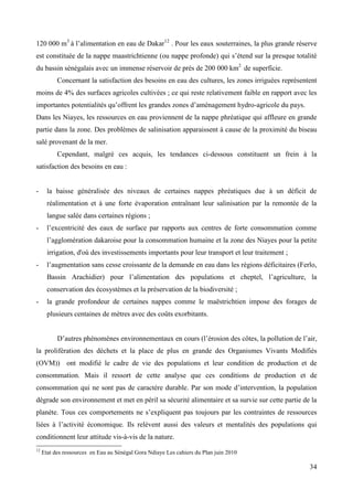 120 000 m3 à l’alimentation en eau de Dakar12 . Pour les eaux souterraines, la plus grande réserve
est constituée de la nappe maastrichtienne (ou nappe profonde) qui s’étend sur la presque totalité
du bassin sénégalais avec un immense réservoir de prés de 200 000 km2 de superficie.
Concernant la satisfaction des besoins en eau des cultures, les zones irriguées représentent
moins de 4% des surfaces agricoles cultivées ; ce qui reste relativement faible en rapport avec les
importantes potentialités qu’offrent les grandes zones d’aménagement hydro-agricole du pays.
Dans les Niayes, les ressources en eau proviennent de la nappe phréatique qui affleure en grande
partie dans la zone. Des problèmes de salinisation apparaissent à cause de la proximité du biseau
salé provenant de la mer.
Cependant, malgré ces acquis, les tendances ci-dessous constituent un frein à la
satisfaction des besoins en eau :

-

la baisse généralisée des niveaux de certaines nappes phréatiques due à un déficit de
réalimentation et à une forte évaporation entraînant leur salinisation par la remontée de la
langue salée dans certaines régions ;

-

l’excentricité des eaux de surface par rapports aux centres de forte consommation comme
l’agglomération dakaroise pour la consommation humaine et la zone des Niayes pour la petite
irrigation, d'où des investissements importants pour leur transport et leur traitement ;

-

l’augmentation sans cesse croissante de la demande en eau dans les régions déficitaires (Ferlo,
Bassin Arachidier) pour l’alimentation des populations et cheptel, l’agriculture, la
conservation des écosystèmes et la préservation de la biodiversité ;

-

la grande profondeur de certaines nappes comme le maëstrichtien impose des forages de
plusieurs centaines de mètres avec des coûts exorbitants.
D’autres phénomènes environnementaux en cours (l’érosion des côtes, la pollution de l’air,

la prolifération des déchets et la place de plus en grande des Organismes Vivants Modifiés
(OVM)) ont modifié le cadre de vie des populations et leur condition de production et de
consommation. Mais il ressort de cette analyse que ces conditions de production et de
consommation qui ne sont pas de caractère durable. Par son mode d’intervention, la population
dégrade son environnement et met en péril sa sécurité alimentaire et sa survie sur cette partie de la
planète. Tous ces comportements ne s’expliquent pas toujours par les contraintes de ressources
liées à l’activité économique. Ils relèvent aussi des valeurs et mentalités des populations qui
conditionnent leur attitude vis-à-vis de la nature.
12

Etat des ressources en Eau au Sénégal Gora Ndiaye Les cahiers du Plan juin 2010

34

 