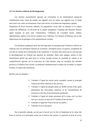 3.3. Les facteurs culturels du développement
Les facteurs socioculturels agissent sur l’économie et ses performances puisqu’ils
conditionnent notre vision du monde, nos rapports avec les autres, nos rapports avec le temps
mais aussi avec notre environnement. Pour cette raison, ils revêtent une importance capitale.
Originaires de divers horizons culturels, les populations vivent dans la tolérance et le respect
mutuel des différences. La diversité de la culture sénégalaise s’explique par plusieurs facteurs
parmi lesquels on peut citer l’islamisation, l’influence de l’occident (école, médias,
administration, église) et les divers contacts avec l’intérieur. Ces facteurs d’influence ont eu des
répercutions sur les pratiques et les représentations sociales.
Ces dernières expliquent, pour une très large part, la conception que l’homme se fait de ses
relations avec les principaux facteurs de croissance, conception active ou passive, acceptation de
son état ou volonté de le transformer et de l’améliorer. C’est pour cette raison qu’on convient que
le développement est d’abord une question de mentalité. Dans cette optique, notons le rôle
éminemment positif que peut jouer le civisme accepté comme un ensemble de valeurs et de
comportements agissant sur la conscience de l’être humain, pour lui inculquer des attitudes
positives à l’échelle d’une société, se traduisant notamment par le respect de soi-même, le respect
d’autrui, le respect des institutions.

Quelles sont ces attitudes ?


l’attitude à l’égard du travail social considéré comme le principal
créateur des biens matériels et des services ;



l’attitude à l’égard du progrès perçu au double niveau d’une quête
permanente des innovations créatrices et de l’accumulation de
ressources à des fins d’investissements productifs ;



l’attitude à l’égard du temps autrement dit le temps est-il un bien
rare qui a un prix ou alors est-il l’attribut d’une divinité ?



l’attitude à l’égard de l’Etat et du service public ;



l’attitude vis-à-vis du genre.

Sur la première attitude, on sait que le travail est à la fois le fondement de la valeur des
biens et services et la principale source de la richesse des nations. La question se pose de savoir
35

 