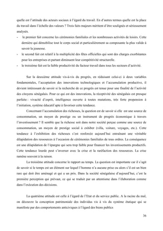 quelle est l’attitude des acteurs sociaux à l’égard du travail. En d’autres termes quelle est la place
du travail dans l’échelle des valeurs ? Trois faits majeurs méritent d’être soulignés et sérieusement
analysés.
-

le premier fait concerne les cérémonies familiales et les nombreuses activités de loisirs. Cette
dernière qui démobilise tout le corps social et particulièrement sa composante la plus valide à
savoir la jeunesse.

-

le second fait est relatif à la multiplicité des fêtes officielles qui sont des charges exorbitantes
pour les entreprises et partant diminuent leur compétitivité structurelle.

-

le troisième fait est la faible productivité du facteur travail dans tous les secteurs d’activité.

Sur la deuxième attitude vis-à-vis du progrès, en réduisant celui-ci à deux variables
fondamentales, l’acceptation des innovations technologiques et l’accumulation productive, il
devient intéressant de savoir si la recherche de ce progrès est tenue pour une finalité de l’activité
des citoyens sénégalais. Pour ce qui est des innovations, la réceptivité des sénégalais est presque
parfaite : vivacité d’esprit, intelligence ouverte à toutes mutations, très forte propension à
l’initiation, système éducatif apte à favoriser cette tendance.
Concernant l’accumulation des richesses, la question est de savoir si elle est une source de
consommation, un moyen de prestige ou un instrument de progrès économique à travers
l’investissement ? Il semble que la richesse soit dans notre société perçue comme une source de
consommation, un moyen de prestige social à exhiber (villa, voiture, voyages, etc.). Cette
tendance à l’exhibition des richesses s’est renforcée aujourd’hui entraînant une véritable
dilapidation des ressources à l’occasion de cérémonies familiales de tous ordres. La conséquence
est une dilapidation de l’épargne qui sera trop faible pour financer les investissements productifs.
Cette tendance lourde peut s’inverser avec la crise et la raréfaction des ressources. La crise
ramène souvent à la raison.
La troisième attitude concerne le rapport au temps. La question est importante car il s’agit
de savoir si le temps est un élément sur lequel l’homme n’a aucune prise ou alors s’il est un bien
rare qui doit être aménagé et qui a un prix. Dans la société sénégalaise d’aujourd’hui, c’est la
première perception qui prévaut, ce qui se traduit par un attentisme dans l’élaboration comme
dans l’exécution des décisions.
La quatrième attitude est celle à l’égard de l’Etat et du service public. A la racine du mal,
on découvre la conception patrimoniale des individus vis à vis du système étatique qui se
manifeste par des comportements anticiviques à l’égard des biens publics
36

 