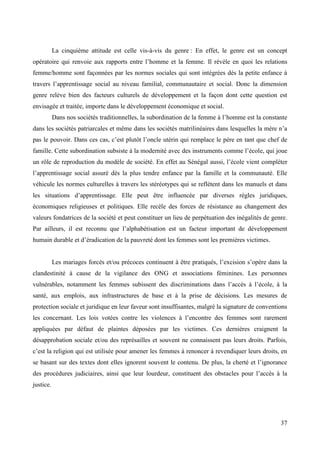 La cinquième attitude est celle vis-à-vis du genre : En effet, le genre est un concept
opératoire qui renvoie aux rapports entre l’homme et la femme. Il révèle en quoi les relations
femme/homme sont façonnées par les normes sociales qui sont intégrées dès la petite enfance à
travers l’apprentissage social au niveau familial, communautaire et social. Donc la dimension
genre relève bien des facteurs culturels de développement et la façon dont cette question est
envisagée et traitée, importe dans le développement économique et social.
Dans nos sociétés traditionnelles, la subordination de la femme à l’homme est la constante
dans les sociétés patriarcales et même dans les sociétés matrilinéaires dans lesquelles la mère n’a
pas le pouvoir. Dans ces cas, c’est plutôt l’oncle utérin qui remplace le père en tant que chef de
famille. Cette subordination subsiste à la modernité avec des instruments comme l’école, qui joue
un rôle de reproduction du modèle de société. En effet au Sénégal aussi, l’école vient compléter
l’apprentissage social assuré dès la plus tendre enfance par la famille et la communauté. Elle
véhicule les normes culturelles à travers les stéréotypes qui se reflètent dans les manuels et dans
les situations d’apprentissage. Elle peut être influencée par diverses règles juridiques,
économiques religieuses et politiques. Elle recèle des forces de résistance au changement des
valeurs fondatrices de la société et peut constituer un lieu de perpétuation des inégalités de genre.
Par ailleurs, il est reconnu que l’alphabétisation est un facteur important de développement
humain durable et d’éradication de la pauvreté dont les femmes sont les premières victimes.
Les mariages forcés et/ou précoces continuent à être pratiqués, l’excision s’opère dans la
clandestinité à cause de la vigilance des ONG et associations féminines. Les personnes
vulnérables, notamment les femmes subissent des discriminations dans l’accès à l’école, à la
santé, aux emplois, aux infrastructures de base et à la prise de décisions. Les mesures de
protection sociale et juridique en leur faveur sont insuffisantes, malgré la signature de conventions
les concernant. Les lois votées contre les violences à l’encontre des femmes sont rarement
appliquées par défaut de plaintes déposées par les victimes. Ces dernières craignent la
désapprobation sociale et/ou des représailles et souvent ne connaissent pas leurs droits. Parfois,
c’est la religion qui est utilisée pour amener les femmes à renoncer à revendiquer leurs droits, en
se basant sur des textes dont elles ignorent souvent le contenu. De plus, la cherté et l’ignorance
des procédures judiciaires, ainsi que leur lourdeur, constituent des obstacles pour l’accès à la
justice.

37

 